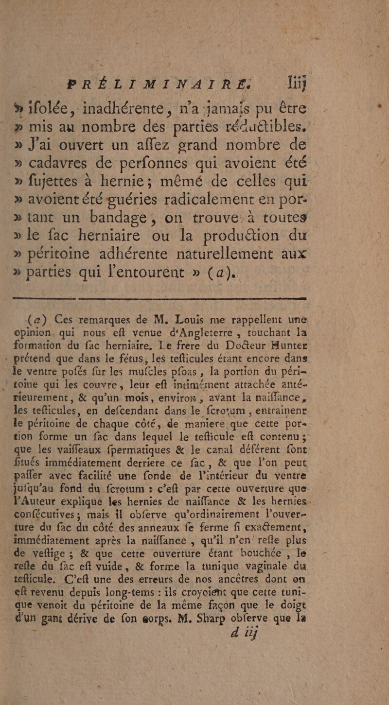 5 ifolée, inadhérente, n'a jamais pu être » mis au nombre des parties réduétibles, D ; . » J'ai ouvert un affez grand nombre de » cadavres de perfonnes qui avoient été » avoient été guéries radicalement en por: &gt; tant un bandage, on trouve, à toutes » le fac herniaire ou la produétion du » péritoine adhérente naturellement aux » parties qui l'entourent » (a). (a) Ces remarques de M. Louis me rappellent une opinion. qui nous eft venue d‘Angleterre , touchant Ja formation du fac herniaire. Le frere du Doûteur Hunter le ventre pofés fur les mufcles pfoas , la portion du péri- toine qui les couvre, leur eft intimément attachée anté- Tieurement , &amp; qu’un mois, environ; avant la naïffance, les teficules, en defcendant dans le fcrotum , entrainenr le péritoine de chaque côté, de maniere que cette por« tion forme un fac dans lequel le teficule ef contenu; que les vaifleaux fpermatiques &amp; le canal déférent font fitués immédiatement derriere ce fac, &amp; que l’on peut pafler avec facilité une fonde de l’intérieur du ventre juiqu’au fond du fcrotum : c’eft par cette ouverture que. l’Auteur explique les hernies de naïffance &amp; les hernies. confécutives; mais il obferve qu’ordinairement l’ouver- immédiatement après la naïffance , qu’il n’en'refle plus refle du fac eft vuide, &amp; forme la tunique vaginale du eft revenu depuis long-tems : ils croyoiént que cette tuni- que venoit du péritoine de Ja même façon que le dot d'un gant dérive de fon eorps. M. Sharp obferve que Îa d u