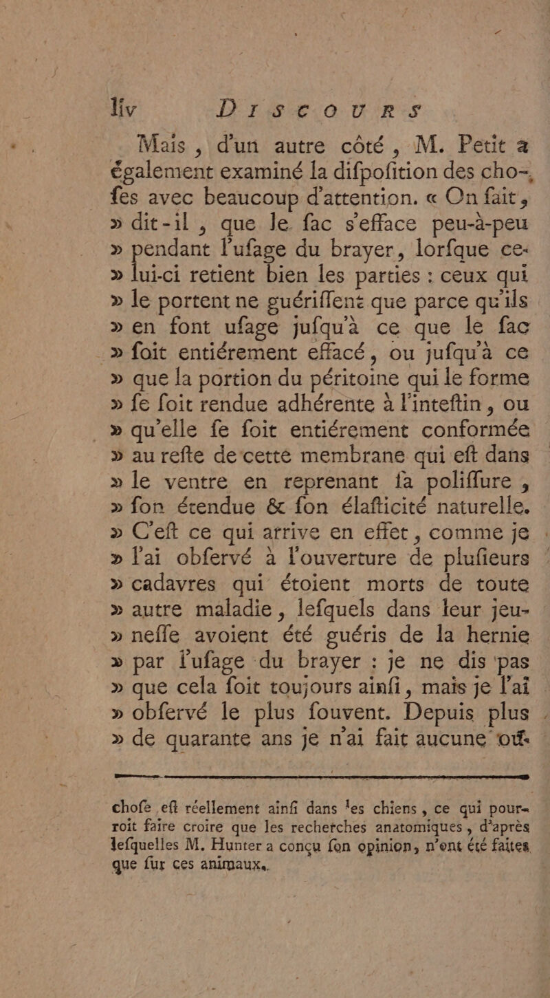 Mais , d'un autre côté, M. Petit a également examiné la difpofition des cho-, fes avec beaucoup d'attention. « On fait, » dit-1l , que le fac s'efface peu-à-peu » pendant l’ufage du brayer, lorfque ce: &gt;» lui-ci retient bien les parties : ceux qui &gt;» le portent ne guériflent que parce qu'ils » en font ufage jufquà ce que le fac .» foit entiérement effacé, ou jufqua ce » que la portion du péritoine qui le forme » fe foit rendue adhérente à l'inteftin, ou _» qu'elle fe foit entiérement conformée » au refte decetté membrane qui eft dans » le ventre en reprenant fa poliflure , » fon étendue &amp; fon élafticité naturelle. » C'eft ce qui arrive en effet , comme je » l'ai obfervé à l'ouverture de plufieurs » cadavres qui étoient morts de toute » autre maladie , lefquels dans leur jeu- » nefle avoient été guéris de la hernie » par l’ufage du brayer : je ne dis pas » que cela foit toujours ainfi, maïs je l'ai » obfervé le plus fouvent. Depuis plus . » de quarante ans je n'ai fait aucune of: se chofe eff réellement ainf dans les chiens , ce qui pour= roit faire croire que les recherches anatomiques, d’après lefquelles M. Hunter a conçu fon opinion, n’ont été faites que fur ces animaux.