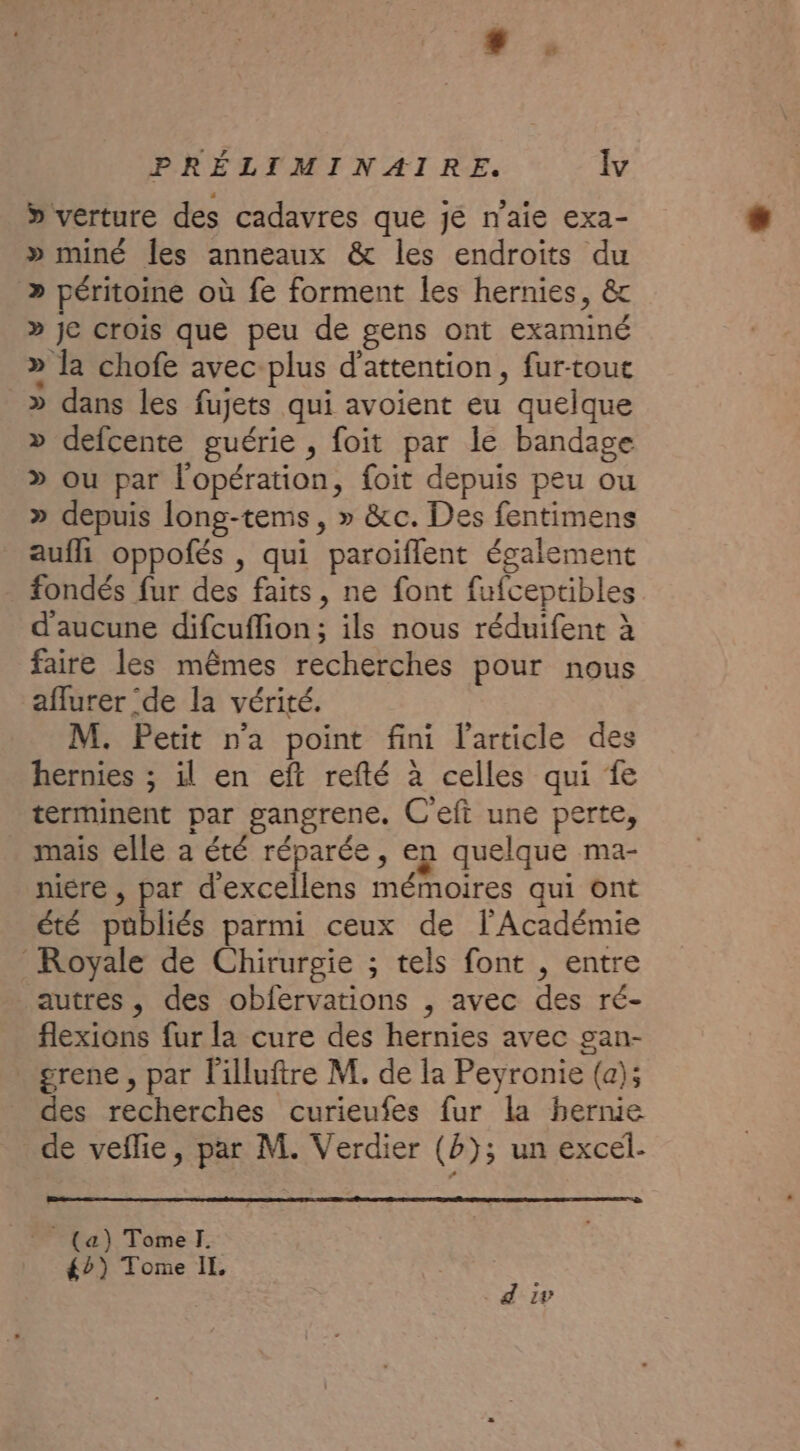 » verture des cadavres que jé n'aie exa- » miné les anneaux &amp; les endroits du &gt;» péritoine où fe forment les hernies, &amp; » je crois que peu de gens ont examiné » la chofe avec-plus d'attention, fur-toue » dans les fujets qui avoient eu quelque » defcente guérie , foit par le bandage &gt; ou par l'opération, foit depuis peu ou » depuis long-tems, » &amp;c. Des fentimens aufll oppofés , qui paroiflent également fondés fur des faits, ne font fufceptibles d'aucune difcuflion; ils nous réduifent à faire les mêmes recherches pour nous aflurer ‘de la vérité. M. Petit n'a point fini l'article des hernies ; il en eft refté à celles qui fe terminent par gangrene. Ceft une perte, mais elle a été réparée, en quelque ma- niére , par d'excellens mémoires qui ont été publiés parmi ceux de l'Académie Royale de Chirurgie ; tels font , entre autres , des obfervations , avec des ré- flexions fur la cure des hernies avec gan- grene , par l'illuftre M. de la Peyronie (a); des recherches curieufes fur la hernie de veflie, par M. Verdier (b); un excel. _* (a) Tomel. é2) Tome IL d 1v