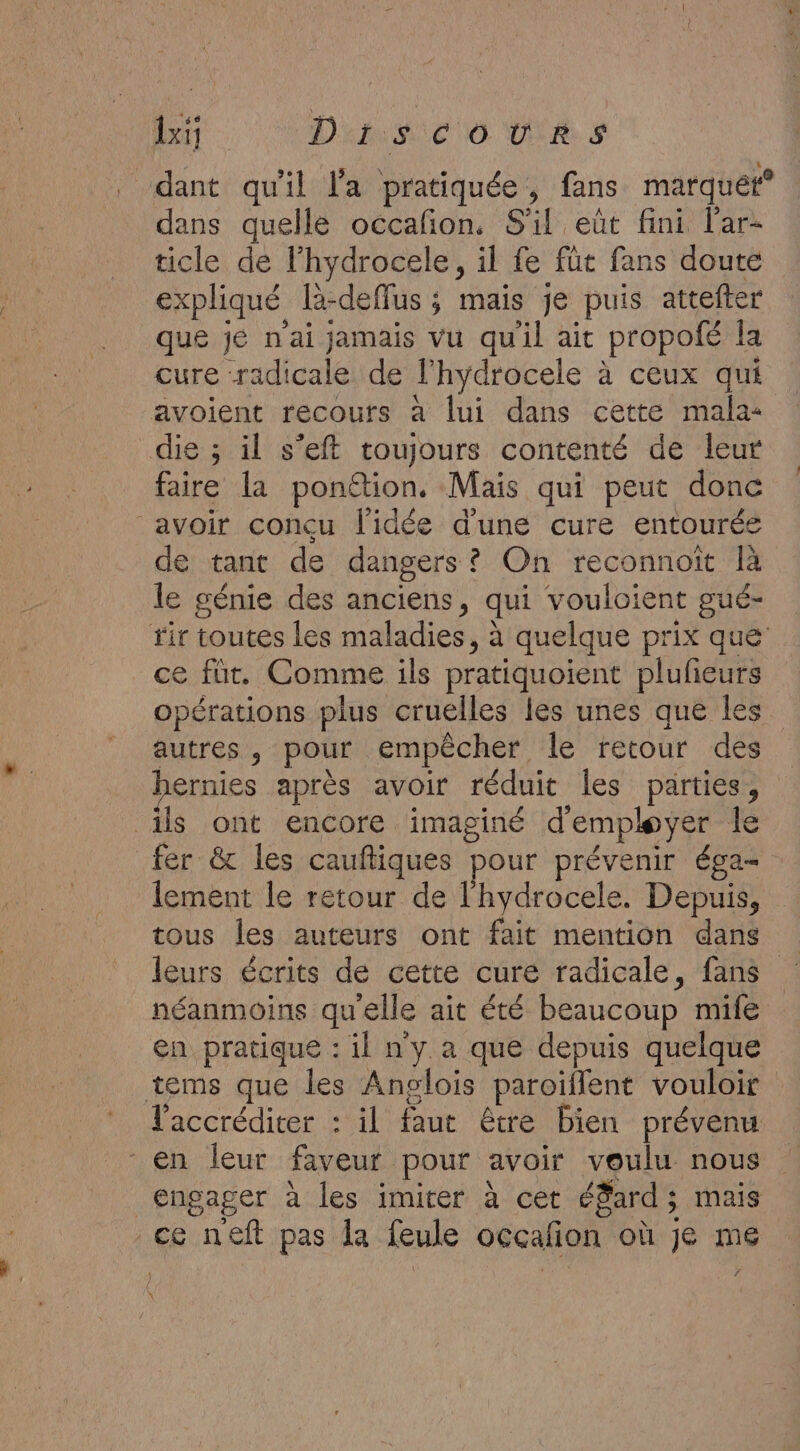 lxi Die 0 VOS . dant qu'il l'a pratiquée, fans marquét° dans quelle occañon, S'il eût fini l'ar- ticle de l'hydrocele, il fe füt fans doute expliqué la-deffus ; mais je puis attefter que jé n'ai jamais vu quil ait propofé la cure radicale de l'hydrocele à ceux qui avoient recours à lui dans cette mala- die ; il s’eft toujours contenté de leur faire la ponétion. Mais qui peut donc avoir concu l'idée d'une cure entourée de tant de dangers? On reconnoit là le génie des anciens, qui vouloient gué- ir toutes les maladies, à quelque prix que ce fut. Comme ils pratiquoient plufieurs opérations plus cruelles les unes que les autres, pour empêcher le retour des ernies après avoir réduit les parties, ils ont encore imaginé d'employer le fer &amp; les cauftiques pour prévenir éga- lement le retour de l'hydrocele. Depuis, tous les auteurs ont fait mention dans leurs écrits de cette cure radicale, fans néanmoins qu'elle ait été beaucoup mife en pratique : il ny a que depuis quelque tems que les Anglois paroïflent vouloir l'accréditer : il faut être bien prévenu - en leur faveur pour avoir voulu nous engager à les imiter à cet éfard; mais ce neft pas la feule occañon où je me Né