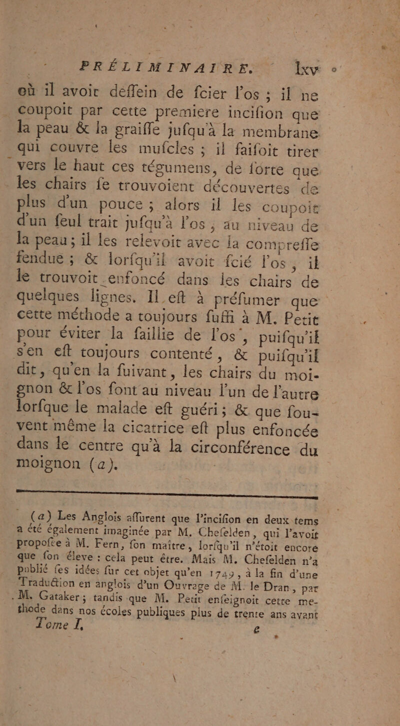 où il avoir deffein de fcier l'os : il ne coupoit par cette premiere incifion que la peau &amp; la sraifle jufau à la membrane. F 7e RE A tre qui couvre les mufcles ; il faifoit tirer vers le haut ces régumens, de forte que les chairs fe trouvoient découvertes de plus d'un pouce ; alors il les coupoit d'un feul trait jufqu'à l'os , au niveau de la peau ; il les relevoit avec la comoreffe ae ÿ SA arr fendue ; &amp; lorfqu'il avoit fcié los, ik le trouvoit enfoncé dans les chairs de | quelques lignes. ILeft à préfumer que cette méthode a toujours fuffi à M. Petit pour éviter la faillie de l'os’, puifqu'ik sen eft toujours contenté, &amp; puifqu'if dit, qu'en la fuivant, les chairs du moi- gnon &amp; l'os font au niveau l’un de l'autre lorfque le malade eft guéri; &amp; que fou- _ vent même la cicatrice eft plus enfoncée dans le centre qu'à la circonférence du moignon (a). TT ——————— _ (a) Les Anglois aflürent que l’incifion en deux tems a té également imaginée par M. Chefelden, qui l’avoit propofte à M. Fern, fon maître, lorfqu'il n’étoit encore que fon éleve : cela peut être. Mais M. Chefelden n’a poblhié fes idées fur cet objet qu’en 1749, à la fin d’une Tradu&amp;ion en anglois d’un Ouvrage de M. le Dran, par - M. Gataker; tandis que M. Petit enfeignoit cetre me- thode dans nos écoles publiques plus de trente ans ayant Tome I, e + 2