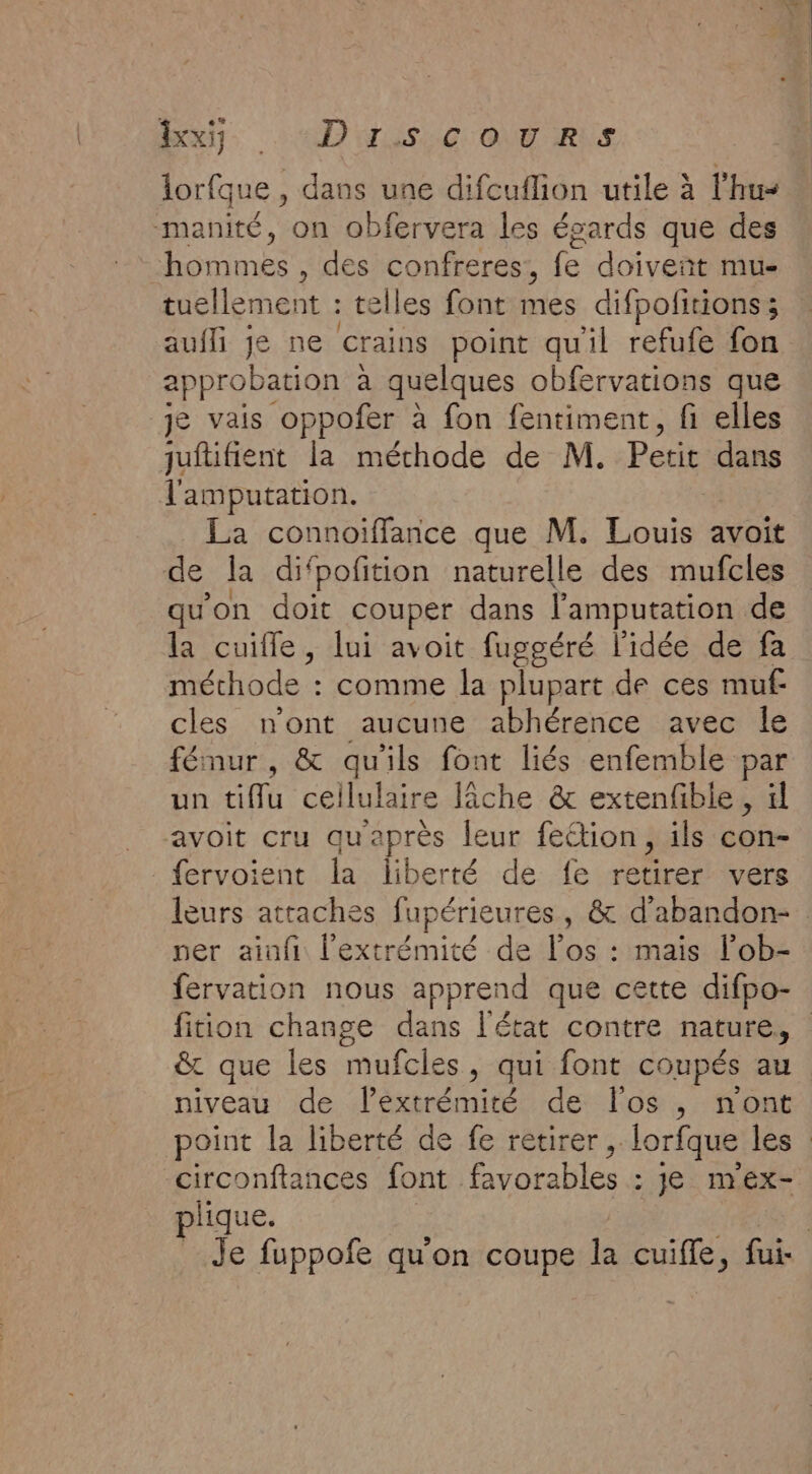 Mu “DNS: GoNT-RUrs lorfque , dans une difcuflion utile à l'hu« manité, on obfervera les écards que des | DE , des confreres,, fe doivent mu- tuellement : telles font mes difpolitions; aufli je ne crains point qu'il refufe fon approbation à quelques obfervations que je vais oppofer à fon fentiment, fi elles juftifient la méthode de M. Petit dans Tl'amputation. La connoiffance que M. Louis avoit de la difpofition naturelle des mufcles la cuifle, lui avoit fuggéré l'idée de fa méthode : comme la plupart de ces muf cles n'ont aucune abhérence avec le fémur, &amp; qu'ils font liés enfemble par un tiflu ceilulaire lâche &amp; extenfble, | avoit cru qu'après leur fettion, ils con- fervoient la liberté de fe retirer vers ner ainfi l'extrémité de l'os : mais l’ob- fervation nous apprend que cette difpo- &amp; que les mufcles, qui font coupés au niveau de lextrémité de l'os , n'ont circonftances font favorables : je m'ex- plique.