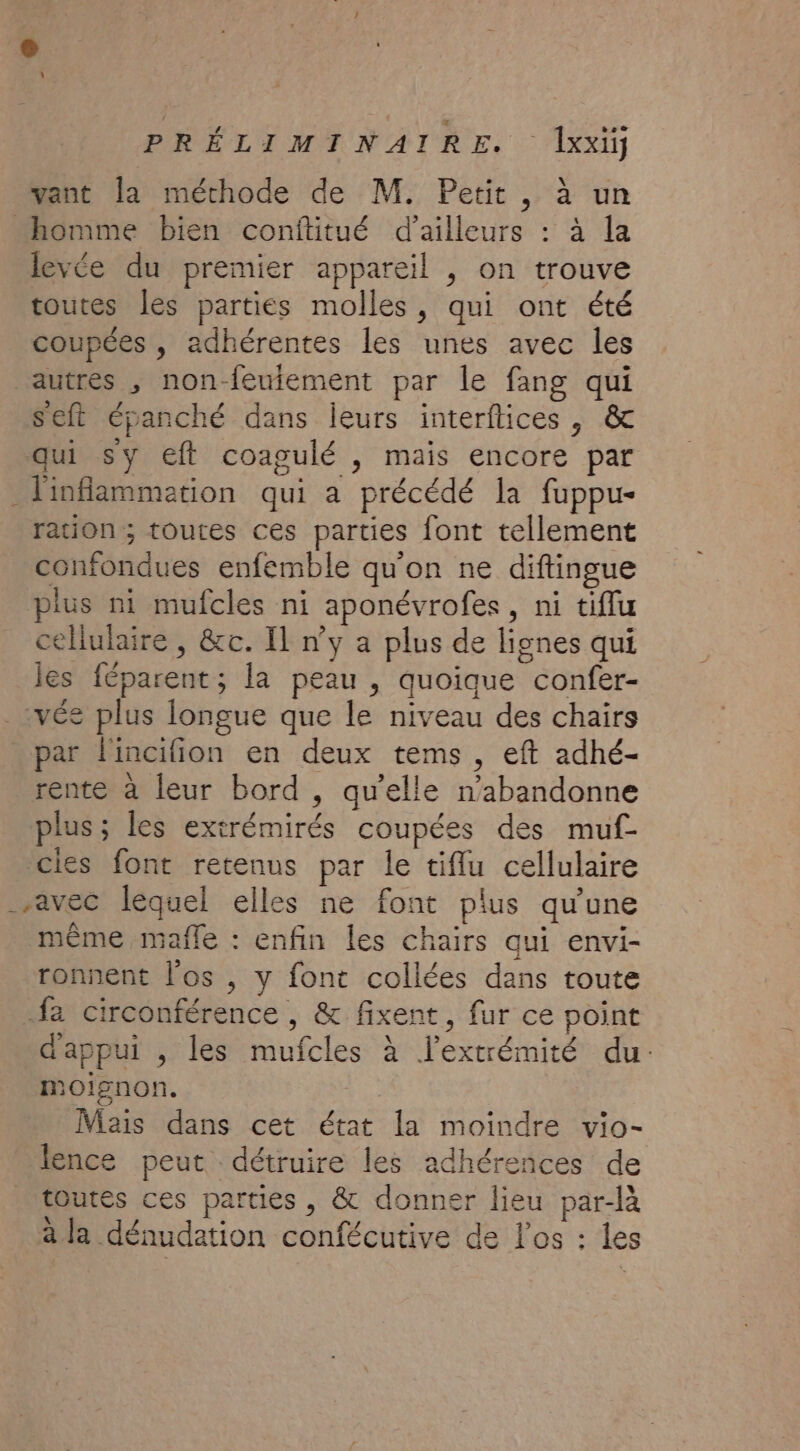 vant la méthode de M. Petit, à un homme bien conftitué d’ailleurs : à la levée du premier appareil , on trouve toutes les parties molles, qui ont été coupées , adhérentes les unes avec les autres , non-feuiement par le fang qui seft épanché dans leurs interflices , &amp; qui sy eft coagulé , mais encore par inflammation qui a précédé la fuppu- ration ; toutes ces parties font tellement confondues enfemble qu'on ne diftinsgue plus ni mufcles ni aponévrofes, ni tiflu cellulaire, &amp;c. Il n’y a plus de lignes qui les féparent; la peau , quoique confer- _vée plus longue que le niveau des chairs par l'incifion en deux tems , eft adhé- rente à leur bord , qu’elle n’abandonne plus ; les extrémirés coupées des muf- cies font retenus par le tiflu cellulaire avec léquel elles ne font plus qu’une même mafle : enfin les chairs qui envi- ronnent l'os , y font collées dans toute fa circonférence , &amp; fixent, fur ce point d'appui , les mufcles à l'extrémité du. oignon. Mais dans cet état la moindre vio- lence peut détruire les adhérences de toutes ces parties, &amp; donner lieu par-là à la dénudation confécutive de l'os : les