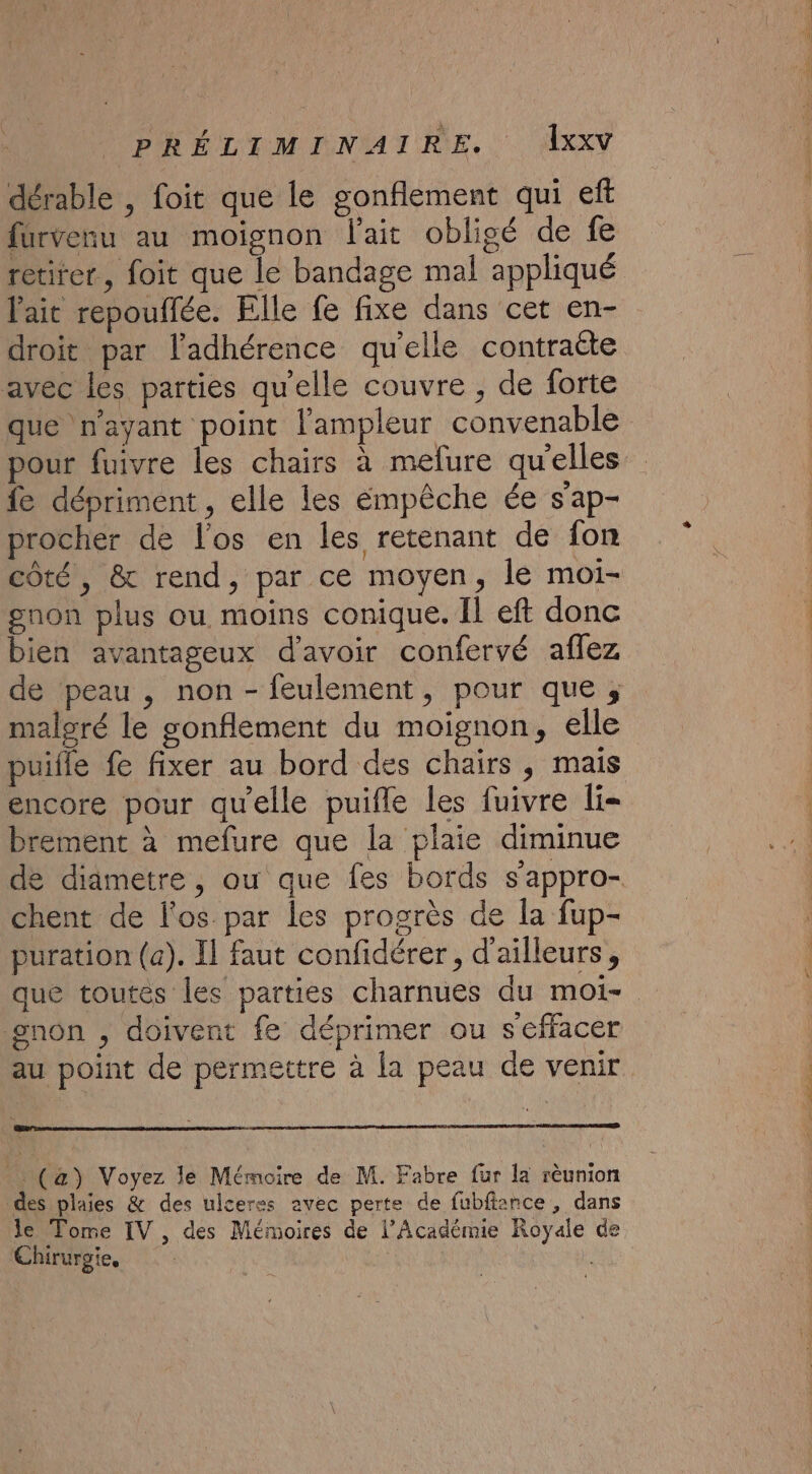 dérable , foit que le gonflement qui eft fürvenu au moignon l'ait obligé de fe retirer, foit que le bandage mal appliqué lait repouffée. Elle fe fixe dans cet en- droit par l’adhérence qu'elle contraëte avec les parties qu'elle couvre , de forte que n'ayant point l'ampleur convenable pour fuivre les chairs à mefure qu'elles fe dépriment , elle les empêche ée s'ap- procher de l'os en les retenant de fon côté, &amp; rend, par ce moyen, le moi- gnon plus ou moins conique. Il eft donc bien avantageux d'avoir confervé aflez de peau , non - feulement, pour que ; malgré le gonflement du moignon, elle puifle fe fixer au bord des chairs , mais encore pour qu'elle puifle les fuivre li- brement à mefure que la plaie diminue chent de l'os par les progrès de la fup- puration (a). Il faut confidérer, d'ailleurs, gnon , doivent fe déprimer ou seffacer au point de permettre à la peau de venir . (à) Voyez le Mémoire de M. Fabre fur la rèunion des plaies &amp; des ulceres avec perte de fubfiance , dans le Tome IV , des Mémoires de l’Académie Royale de Chirurgie, i