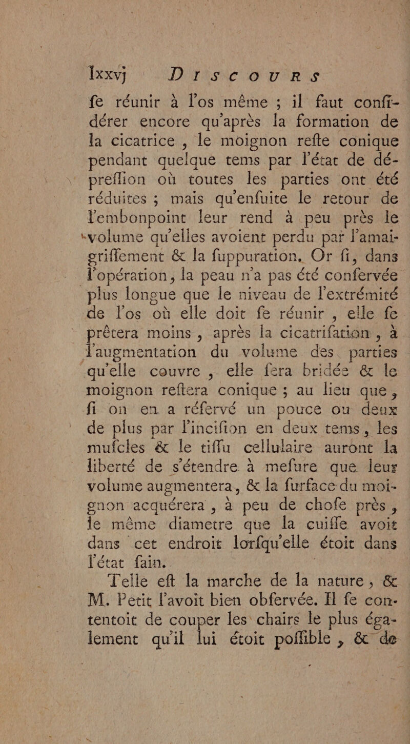 Txxv] DTISNC OTUTIR LS fe réunir à l'os même ; il faut confi- dérer encore qu'après la formation de la cicatrice , le moignon refte conique pendant quelque tems par l'étar de dé- preflion où toutes les parties ont été réduites ; mais qu'enfuite le retour de lembonpoint leur rend à peu près le “volume qu’elles avoient perdu par l’amai- griflement &amp; la fuppuration. Or fi, dans l'opération, la peau n'a pas été confervée plus longue que le niveau de l'extrémité de l'os où elle doit fe réunir , elle fe. prêtera moins, après la cicatrifation , à Taugmentation du volume des. parties qu'elle couvre , elle fera bridée &amp; le moignon reftera conique ; au lieu que, fi on en a réfervé un pouce ou deux de plus par l'incifion en deux tems, les mufcles &amp; le tiflu cellulaire auront Îa liberté de s'étendre à mefure que leur volume augmentera, &amp; la furface du moi- gnon acquérera , à peu de chofe près, le même diametre que la cuifle avoit dans cet endroit lorfquelle étoit dans l'état fai. | Telle eft la marche de la nature, &amp; M. Petit l’avoit bien obfervée. Il fe con- tentoit de couper les chairs le plus éga- lement quil lui étoit poflible , &amp; de