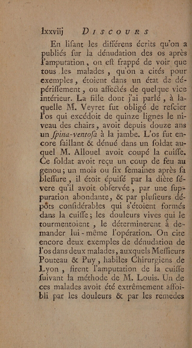 En lifant les différens écrits qu'on a. lamputation, on eft frappé de voir, que intérieur. La fille dont jai parlé, à la- quelle M. Veyret fut obligé de refcier l'os qui excédoit de quinze lignes le ni- veau des chairs, avoit depuis “douze ans un /pina-ventofa à la jambe. L’os fut en- core faillant &amp; dénué dans un foldat au- quel M. Allouel avoit coupé la cuifle, Ce foldat avoit reçu un coup de feu au senou ; un mois Ou fix femaines après fa bleflure , il étoit épuifé par la diète fé- puration abondante, &amp; par plufieurs dé- pôts confidérables qui s'étoient formés tourmentoient , le déterminerent à de- mander lui-même l'opération. On cite l'os dans deux malades, auxquels Meffieurs Pouteau &amp; Puy, habiles Chirurgiens de Lyon , firent l'amputation de la cuiffe fuivant la UE de M, Louis. Un de