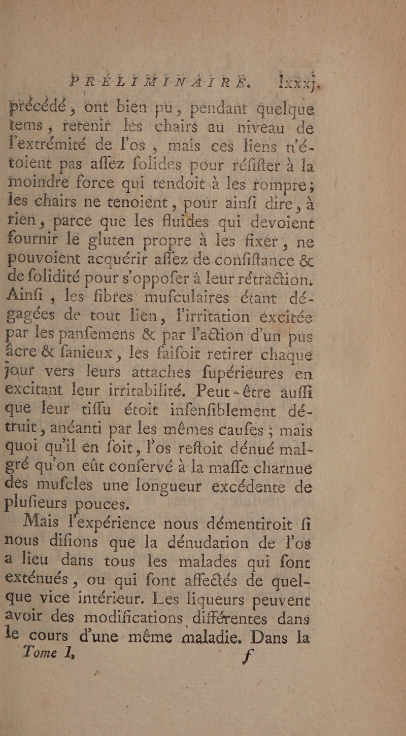 précédé , ont bien pu, péndant quelque items, retenir Îles chairs au niveau de l'extrémité de l'os , mais ces liens n'é- toient pas aflez folides pour réfifter à la moindre force qui tendoit à les rompre; lès chairs ne ténoient, pour ainfi dire, à tin, parcé que les fluides qui devoient fournir le gluten propre à les fixer, ne pouvoient acquérir afiez de confiftance &amp; de folidité pour s’oppofer à leur rétra&amp;tion. Ainfi ; les fibres mufculaires étant dé- pagées de tout lien, l'irritation éxcirée par les panfemens &amp; par l'aétion d’un pus acre &amp; fanieux , les faifoit retirer chaque Jouf vers leurs attaches füpérieures en excitant {eur irritabilité. Peut - être auf que leur tiflu étoit infenfiblement dé- truit , anéanti par les mêmes caufes ; mais quoi qu'il én foit, l'os reftoit dénué mal- gré qu'on eût confervé à la malle charnué des mufcles une longueur excédente de plufieurs pouces. Mais l'expérience nous démentiroit fi nous difions que la dénudation de l'os a lieu dans tous les malades qui font exténués , ou qui font affe@tés de quel- que vice intérieur. Les liqueurs peuvent avoir des modifications différentes dans le cours d’une même maladie. Dans la Tome 1, ice à