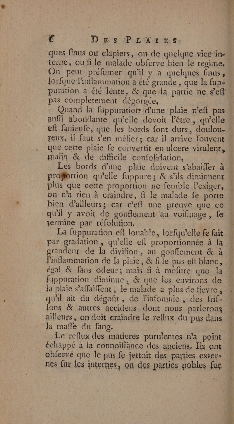 ques finus ow clapiers, ou de quelque vice in- terre, ou fi le malade obferve bien le régimes On peut préfumer qu'il y a quelques nus, lorfque l'inflammation a été grande , que la fup- puration a été lénte, &amp; quela parte ne s’eft pas completement dégorgce, Quand la füppuratioir dune plaie reft pas aufli abondante qu’elle devoit l'être, qu’elle efl fanieufe, que les bords font durs, doulou- : Feux, il faut s’en méfier; car il arrive fouvent que cette plaie fe convertit en ulcere virulent, malin &amp; de difficile confolidation, Les bords d'une plaie doivent s’abaifler à proffortion qu’elle fappures &amp; s'ils diminuent plus que cette proportion ne femble l’exiger, on n'a rien à craindre, ff le malade fe porte bien d'ailleurs; car c'eft une preuve que ce ermine par réfolution. La fuppuration eft louable, lorfqu’elle fe fait par gradation, qu’elle efl proportionnée à la grandeur de la divifon, au gonflement &amp; à Pinflammation de la plaie, &amp; fi le pus eft blanc, égal &amp; fans odeur; mais ff à méfure que la fuppuration diminne, &amp; que les environs de la plaie s’affaiffent, lé malade a plus de fievre, qu'il ait du dégoût, de linfomnie , des frif- fons &amp; autres accidens, dont nous parlerons ailleurs, on doit craindre le reflux du pus dans la maffe du fang. | Le reflux des matieres purulentes n'a point échappé à la connoiffance des anciens. Ils ont obfervé que le pus fe jettoit des parties exter- nes fur les internes, ou des parties nobles {ur