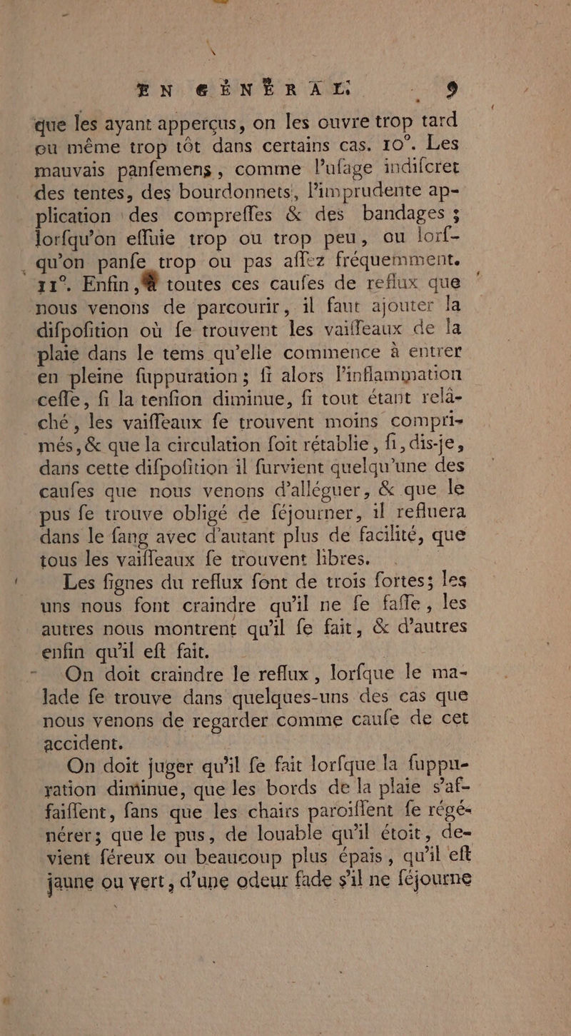 : \ PNO@SENERAM, 19 que les ayant apperçus, on les ouvre trop tard eu même trop tôt dans certains cas. 10°. Les mauvais panfemens, comme Pufage indifcret des tentes, des bourdonnets,, limprudente ap- plication des comprefles & des bandages ; lorfqu’on efluie trop ou trop peu, ou lorf- . qu'on panfe trop ou pas affez fréquemment. 31° Enfin. toutes ces caufes de reflux que nous venons de parcourir, il faut ajouter la difpofition où fe trouvent les vailleaux de la plaie dans le tems qu’elle commence à entrer en pleine fuppuration; fi alors linflammation cefle, fi la tenfion diminue, fi tout étant relà- ché , les vaiffeaux fe trouvent moins compri- més, & que la circulation foit rétablie, fi, dis-je, dans cette difpofition il furvient quelqu’une des caufes que nous venons d’alléguer, & que le pus fe trouve obligé de féjourner, il refluera dans le fang avec d'autant plus de facilité, que tous les vailleaux fe trouvent libres. | Les fignes du reflux font de trois fortes; les uns nous font craindre qu'il ne fe fañle, les autres nous montrent qu'il fe fait, & d’autres enfin qu'il eft fait. | On doit craindre le reflux , lorfque Île ma- lade fe trouve dans quelques-uns des cas que nous venons de regarder comme caufe de cet accident. | On doit juger qu'il fe fait lorfque la fuppu- ration diminue, que les bords de la plaie saf- faiflent, fans que les chairs paroïflent fe régé- nérer; que le pus, de louable qu'il étoit, de- vient féreux ou beaucoup plus épais, qu'il eft jaune ou vert, d’une odeur fade s'il ne féjourne