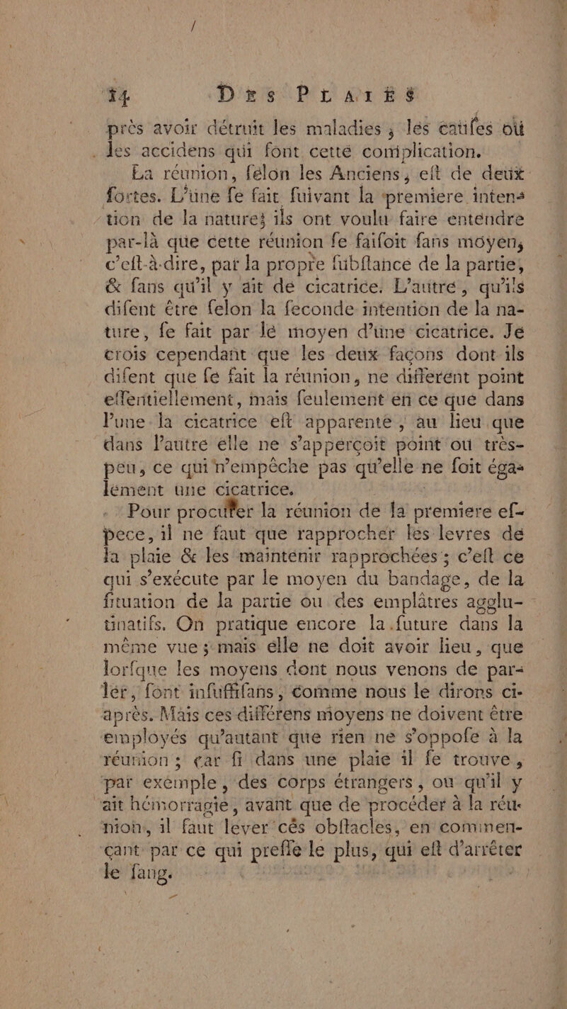 4 D'rs PLaArE£éSs près avoir détruit les maladies ; les cauifes où . les accidens qui font cetté complication. La réunion, félon les Anciens, eft de deux 40: tes. L’üne fe fait fuivant la premiere intens ‘tion de la natures ils ont voulu faire entendre par- -là que cette réunion fe faifoit fans moyens c'ell-à-dire, pat la propre fübflance de la partie, &amp; fans qu 1 y dit de cicatrice. L’autré, qu'iis difent être felon la feconde intention de la na- ture, fe fait par lé moyen d’üne cicatrice. Jé crois cependañt que les deux façons dont ils difent que fé fait la réunion, ne different point efferitiellement, maïs feulement en ce que dans Pune la cicatrice eft apparente | au lieu que dans l’autre elle ne s'apperçoit point où très- peu, ce qui nempêche pas qu'elle ne foit égas lément une cicatrice. Pour procufer la réunion de la premiere ef- bece, il ne faut que rapprocher les levres de Fa plaie &amp; les mainténir rapprochées ; c’eit ce aui s'exécute par le moyen du bandage, de la f tuation de la partie ou des emplètres agglu- natifs. On pratique encore la future dans la même vue ; mais élle ne doït avoir lieu, que lorfqne les moyens dont nous venons de par= lér, font infufifans, comme nous le dirons ci- après. Mais ces différens moyens ne doivent être employés qu'autant que rien ne s’oppofe à la réurion ; car ff dans une plaie il fe trouve, paï exemple ; des corps étrangers, où qu'il y ait hémorragie, avant que de procéder à à la réu. mon, 1l faut 1ÉytA cês obflacles, en cominert- çant par ce qui preflé le plus, qui eft d'arrêter le rer |