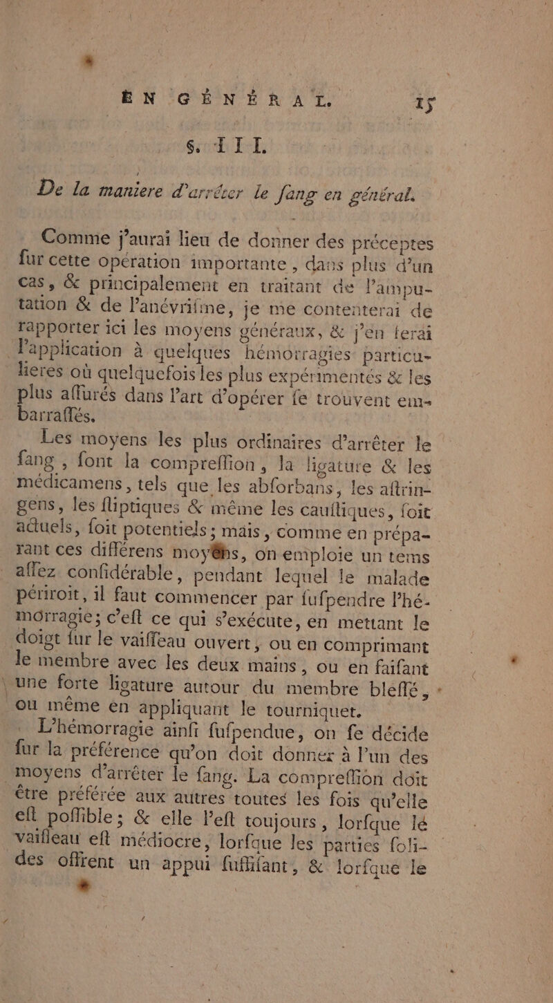 » Sc LE De la maniere d'arrêter Le Jeng en général. Comme j’aurai lieu de donner des préceptes fur cette opération importante , daos plus d’un cas, &amp; principalement en traitant de Pampu- tation &amp; de Panévrifine, je me contenterai de rapporter ic1 les moyens généraux, &amp; jen ferai Fapplication à quelques hémorragies particu- leres où quelquefois les plus expérimentés &amp; les plus affurés dans l'art d'opérer fe trouvent em- barraffés. | Les moyens les plus ordinaires d'arrêter le fang , font la comprellion , la livature &amp; les médicamens , tels que les abforbans, les aftrin- gens, les fliptiques &amp; mêime les cauftiques, foit actuels, foit potentiels ; mais, comme en prépa= rant ces différens moy@s, on emploie un tems allez confidérable, pendant lequel le malade périroit, 1l faut commencer par {ufpendre l’hé- morragié ; c’eft ce qui s’exécute, en mettant le doigt fur le vaiffeau ouvert, où en Comprimant le membre avec les deux mains &gt; Où en faifant \ une forte hgature autour du membre bleñé , où même én appliquant le tourniquet. L’hémorragie ainfi fufpendue, on fe décide fur la préférence qu'on doit donner à l’un des moyens d'arrêter le fang. La compreflion doit être préférée aux autres toutes les fois qu’elle eft poñfible; &amp; elle Peft toujours, lorfque lé vaifleau eft médiocre, lorfque les parties foli- des offrent un appui fufhiant, &amp; lorfque le - |