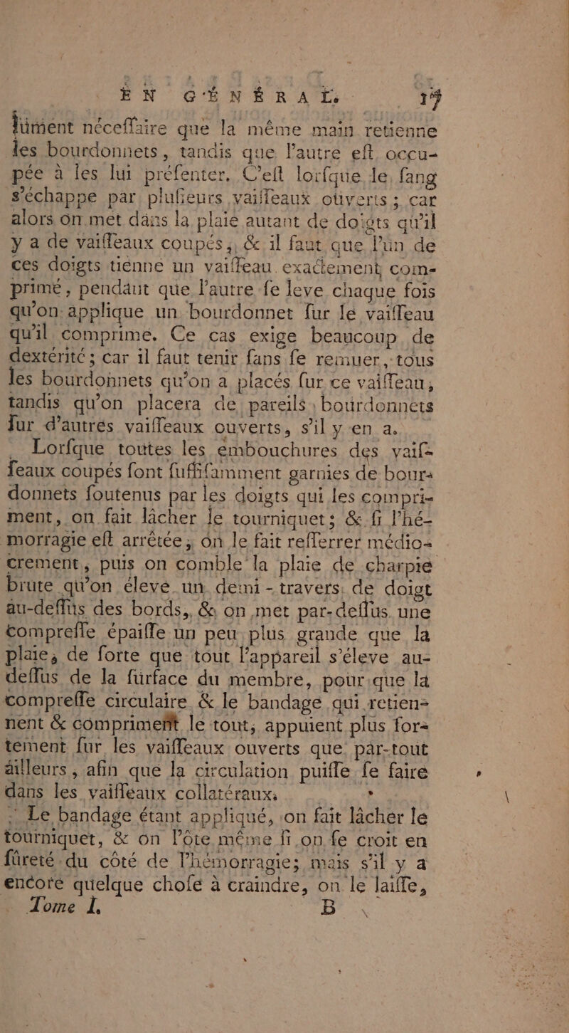 lüment néceflaire que la même main retienne les bourdonnets, tandis que l’autre ef. occu- pée à les lui préfenter. C'elt lorfque le, fang s'échappe par plufeurs vaifeaux otiverts; car alors On met dans la plaie autant de doigts qwil y a de vaifléaux coupés ;, &amp; il faut que l’ün de ces doigts tiénne un vaiffeau. exactement com- prime, pendäit que l'autre fe leve chaque fois qu'on applique un bourdonnet fur lé vaifleau qu'il comprime. Ce cas exige beaucoup de dextéritc ; car il faut tenir fans fe reiuer , tous les bourdonnets qu'on a placés fur ce vaiffeau, tandis qu'on placera de pareils ; bourdonnets Jur d’autres vaieaux ouverts, sil yen a. . Lorfque toutes les embouchures des vaifz feaux coupés font fufifamment garnies de bour: donnets foutenus par les doigts qui les compri- ment, on fait lâcher le tourniquets &amp;.fr l’hé- morragie eft arrêtée ; on le fait refferrer médios crement, puis on comble la plaie de charpie brute qi'on élevé un. demi - travers: de doigt au-deffüs des bords, &amp; on met par-deflus une tomprefle épaifle un peu plus grande que la plaie, de forte que tout l'appareil s’éleve au- deffus de la fürface du membre, pourique la compreffe circulaire &amp; le bandage qui retien- nent &amp; comprimeñft le tout; appuient plus for= tement fur les vaifleaux ouverts que par-tout ailleurs, afin que la circulation puifle fe faire dans les vaifleaux collatéraux. | , : Le bandage étant appliqué, on fait lâcher le tourniquet, &amp; on l’ote même fon fe croit en füreté du côté de l’hémorragie; mais sil y a encore quelque cholé à craindre, on le laiffe, Tome L, ra : LE