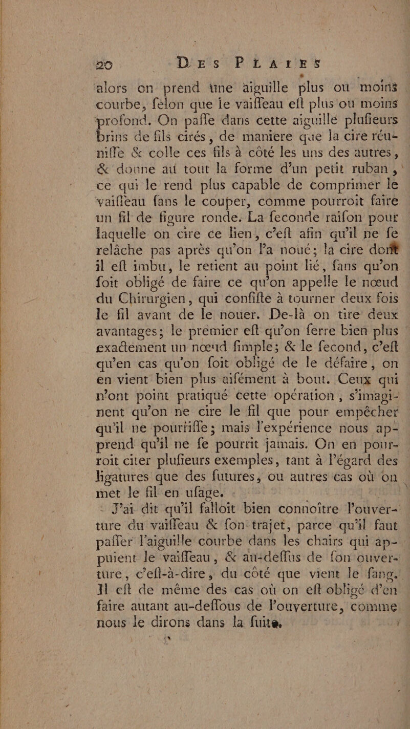 courbe, felon que le vaiffeau eft plus ou moins profond. On pate dans cette aiguille plufieurs brins de fils cirés, de maniere que la cire réus mile &amp; colle ces Ale à côté les uns des autres, &amp; donne au tout la forme d’un petit ruban, : ce qui le rend plus capable de comprimer le vaifleau fans le couper, comme pourroit faire un fil de figure ronde: La feconde raifon pour laquelle on cire ce lien, c’eft afin quil ne fe relâche pas après qu'on Pa noue; la cire dont il eft imbu, le retient au point lié fans qu’on foit obligé de faire ce qu’on appelle le nœud du Chirurgien, qui confifte à tourner deux fois le fil avant de le nouer. De-là on tire deux avantages; le premier eft qu’on ferre bien plus exadtément un nœud fimple; &amp; le fecond, c’eft qu’en cas qu'on foit obligé de le défaire , on en vient bien plus aifément à à bout. Ceux qui n’ont point pratiqué cette opération, s’imagi- nent qu'on ne cire le fil que pour empêcher qu'il ve pourfifle; mais l'expérience nous ap- prend qu'il ne fe pourrit jamais. On en pour- roit citer plufieurs exemples, tant à l'égard des hgatures que des futures, ou autres cas où on met le fil en ufage,. | - Jai dit qu'il falloit bien connoître l'ouver&lt; ture du vaifleau &amp; fon: trajet, parce qu'il faut palier l'aiguille courbe dans les chairs qui ap-. puient le vaifleau, &amp; au:deffus de fon ouver- ture, c’eft-à-dire, du côté que vient le fang. Il eft de même des cas où on fl obligé d’en faire autant au-deflous de l'ouverture, comme nous le dirons dans la fuite. 1 #4