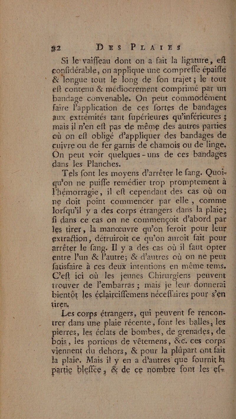 82 Des IPILAILES Si le‘ vaifleau dont on à fait la ligature, eft confidérable, on applique une comprefle épaiflé &amp; longue tout le long de fon trajet; le tout eit contenu &amp; médiocrement comprimé par un bandage convenable. On peut commodément faire l'application de ces fortes de bandages aux extrémités tant fupérieures qu’inférieures ; mais il n’en eft pas de même des autres parties où on eft obligé d'appliquer des bandages de cuivre ou de fer garnis de chamois ou de linge. On peut voir quelques-uns de ces bandages dans les Planches. : Tels font les moyens d'arrêter le fang. Quoi- qu'on ne puifle remédier trop promptement à lhémorragie, il eft cependant des cas où on ne doit point commencer par elle, comme Jorfqu’il y a des corps étrangers dans la plaie; fi dans ce cas on ne commençoit d’abord par des tirer, la manœuvre qu’on feroit pour leur extradion, détruiroit ce qu’on auroit fait pour arrêter le fang. Il y a des cas où il faut opter entre l’un &amp; l’autre; &amp; d’autres où on ne peut fausfaire à ces deux intentions en même tems. C'eft ici où les jeunes Chirurgiens peuvent trouver de l'embarras ; mais je leur donnerai bientôt les éclairciffemens néceflaires pour s’en tirer Les corps étrangers, qui peuvent fe rencon- trer dans une plaie récente, font les balles, les pierres, les éclats de bombes, de grenades, de bois, les portions de vêtemens, &amp;c. ces corps viennent du dehors, &amp; pour la plûpart ont fait a plaie, Mais il y en a d’autres que fournit la partie bleffée, &amp; de ce nombre font les ef- Été 5% «