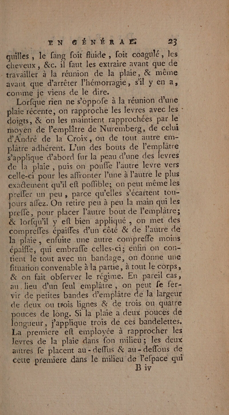 quilles , le fang foit Auide , foit coagnlé, les cheveux, &amp;c. il faut les extraire avant que de travailler à la réunion de la plaie, &amp; même avant que d'arrêter l’hémorragie, sil y en a, comme je viens de le dire. Lorfque rien ne s’oppofe à la réunion d’une plaie récente, on rapproche les levres avec les : doigts, &amp; on les maintient rapprochées par le moyen de l’emplâtre de Nuremberg, de celui d'André de la Croix, ou de tout autre em- plâtre adhérent. L'un des bouts de lemplâtre s'applique d’abord fur la peau d’une des levres de la plaie, puis on ponfle l’autre levre vers celle-ci pour les affronter Pune à l’autre le plus exadement qu'il eft poffible; on peut même les prefler un peu, parce qu'elles s’écartent tou- jours aflez. On retire peu à peu la main qui les prefle, pour placer l'autre bout de Pemplâtre; &amp; lorfqu'il y eft bien appliqué , on met des comprefles épailles d’un côté &amp; de l'autre de la plaie, enfuite une autre compreffe moms épaille, qui embrafle celles-ci; enfin on con- tient le tout avec un bandage, on donne une fitüation convenable à la parue, à tout le corps, &amp; on fait obferver le régime. En pareil cas, au lieu dun feul emplâêtre, on peut fe fer- vir de petites bandes d’emplâtre de Ja largeur de deux ou trois lignes &amp; de trois on quatre pouces de long. Si la plaie a deux pouces de _ Jongueur, j'applique trois de ces bandelettes. La premiere eft employée à rapprocher les Jevres de la plaie dans fon milieu; les deux autres fe placent au-defflus &amp; au- deflous de cette premiere dans le RSA PRS qui 1V