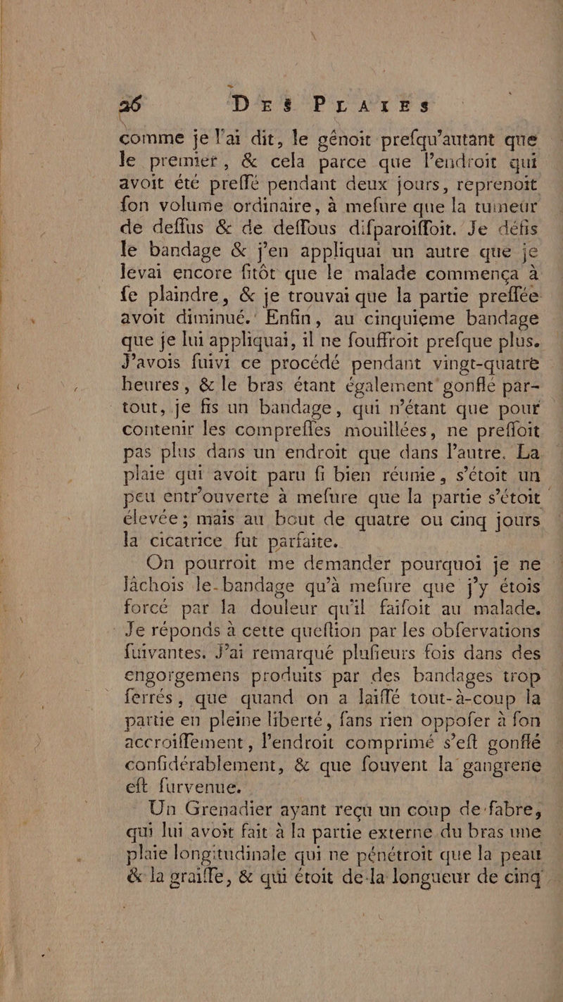 comme je l'ai dit, le génoit prefqu’autant que le premier, &amp; cela parce que l’endroir qui avoit été preffé pendant deux jours, reprenoit fon volume ordinaire, à mefure que la tuineur de deflus &amp; de deffous difparoiffoit. Je défis le bandage &amp; j'en appliquai un autre que je levai encore fitôt que le malade commença à fe plaindre, &amp; je trouvai que la partie preflée avoit diminué.’ Enfin, au cinquieme bandage que je lui appliquai, il ne fouffroit prefque plus. J’avois fuivi ce procédé pendant vingt-quatre heures, &amp; le bras étant également’ gonflé par- contenir les comprefles mouillées, ne prefloit pas plus dans un endroit que dans lautre. La plaie qui avoit paru fi bien réumie, s’étoit un peu entr'ouverte à mefure que la partie s’étoit élevée; mais au bout de quatre ou cinq jours la cicatrice fut parfaite. On pourroit me demander pourquoi je ne Jächois le-bandage qu’à mefure que j’y étois forcé par la douleur qu'il faïfoit au malade. fuivantes. Jai remarqué plufeurs fois dans des engorgemens produits par des bandages trop ferrés, que quand on a laiffé tout-à-coup la partie en pleine liberté, fans rien oppofer à fon accroiflement, l'endroit comprimé seft gonflé confidérablement, &amp; que fouvent la gangrene eft furvenue. Mo Un Grenadier ayant reçu un coup de’fabre, qui lui avoit fait à la partie externe du bras me plaie longitudinale qui ne pénétroit que la peau &amp; la graifle, &amp; qui étoit de-la longueur de cinq