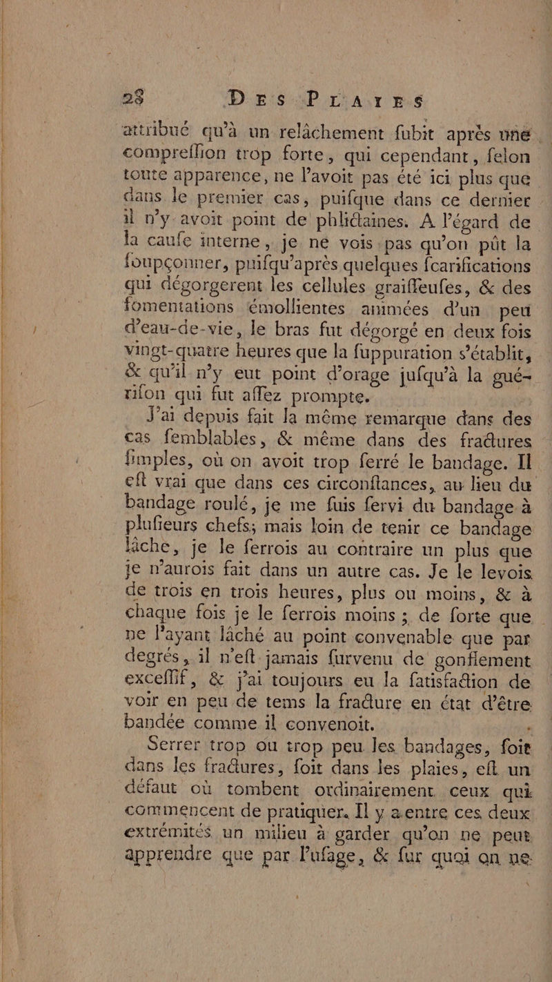 2$ D ESP L'A:r E.6 compreflion trop forte, qui cependant, felon toute apparence, ne lavoit pas été ici plus que dans le premier cas, puifque dans ce dernier il wy-avoit point de phlictaines. A l'égard de la caufe interne, je ne vois pas qu'on püt la foupçonner, prifqu’après quelques fcarifications qui dégorgerent les cellules graiffeufes, &amp; des fomentations émollientes animées d'un peu d’eau-de-vie, le bras fut dégorgé en deux fois vingt-quatre heures que la fuppuration s’établit, x qu'il ny eut point d'orage jufqu’à la gué- ion qui fut affez prompte. | J'ai depuis fait la même remarque dans des cas femblables, &amp; même dans des fradures fimples, où on avoit trop ferré le bandage. Il eft vrai que dans ces circonftances, au lieu du bandage roulé, je me fuis fervi du bandage à plufieurs chefs; mais loin de tenir ce bandage fiche, je le ferrois au contraire un plus que je n’aurois fait dans un autre cas. Je Le levois de troïs en trois heures, plus ou moins, &amp; à chaque fois je le ferrois moins ; de forte que ne l'ayant lâché au point convenable que par degrés , il n'eft. jamais {urvenu de gonfiement excelMif, &amp; jai toujours eu la fatisfattion de voir en peu de tems la fradure en état d’être bandée comme il convenoit. : Serrer trop ou trop peu les bandages, foit dans les fradtures, foit dans les plaies, eft un défaut où tombent ordinairement ceux qui commencent de pratiquer. [l y &amp;entre ces deux extrémités un milieu à garder qu’on ne peur apprendre que par lufage, &amp; fur quai on ne: x