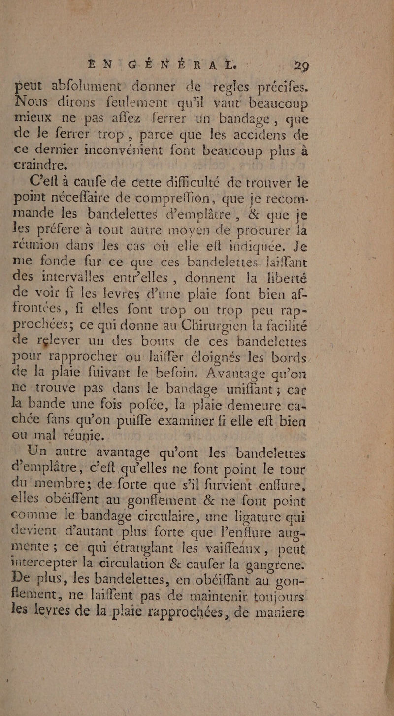 ENT MN ERA - - (9 peut abfolument donner de regles précifes. Nous dirons feulement qu'il vaut beaucoup mieux ne pas aflez ferrer un bandage, que de le ferrer trop , parce que les accidens de ce dernier inconvénient font beaucoup plus à craindre, | Cell à caufe de cette difficulté de trouver le point néceflaire de compreflion, que je recom- mande les bandelettes d’emplâtre, & que je les préfere à tout autre moyen de procurer la réunion dans les cas où elle efl indiquée, Je me fonde fur ce que ces bandelettes liant des intervalles entrelles, donnent la liberté de voir fi les levres d’une plaie font bien af- frontées, fi elles font trop ou trop peu rap- prochées; ce qui donne au Clürurgien la facihté de rçlever un des bouts de ces bandelettes pour rapprocher ou laifler éloignés les bords de la plaie fuivant le befoin. Avantage qu’on ne trouve pas dans le bandage uniflant ; car la bande une fois pofée, la plaie demeure ca chce fans qu’on puifle examiner fi elle eft bien ou mal réunie. Un autre avantage qu'ont les bandelettes d'emplâtre, c’eft qu’elles ne font point le tour du membre; de forte que sil furvient enflure, elles obéffent au gonfflement & ne font point comme le bandage circulaire, une ligature qui devient d'autant plus forte que lenflure aug- mente ; ce qui étranglant les vaifleaux, peut intercepter la circulation & caufer la gangrene. De plus, les bandelettes, en obéiffant au gon- flement, ne laiffent pas de maintenir toujours les levres de la plaie lapprochées, de maniere