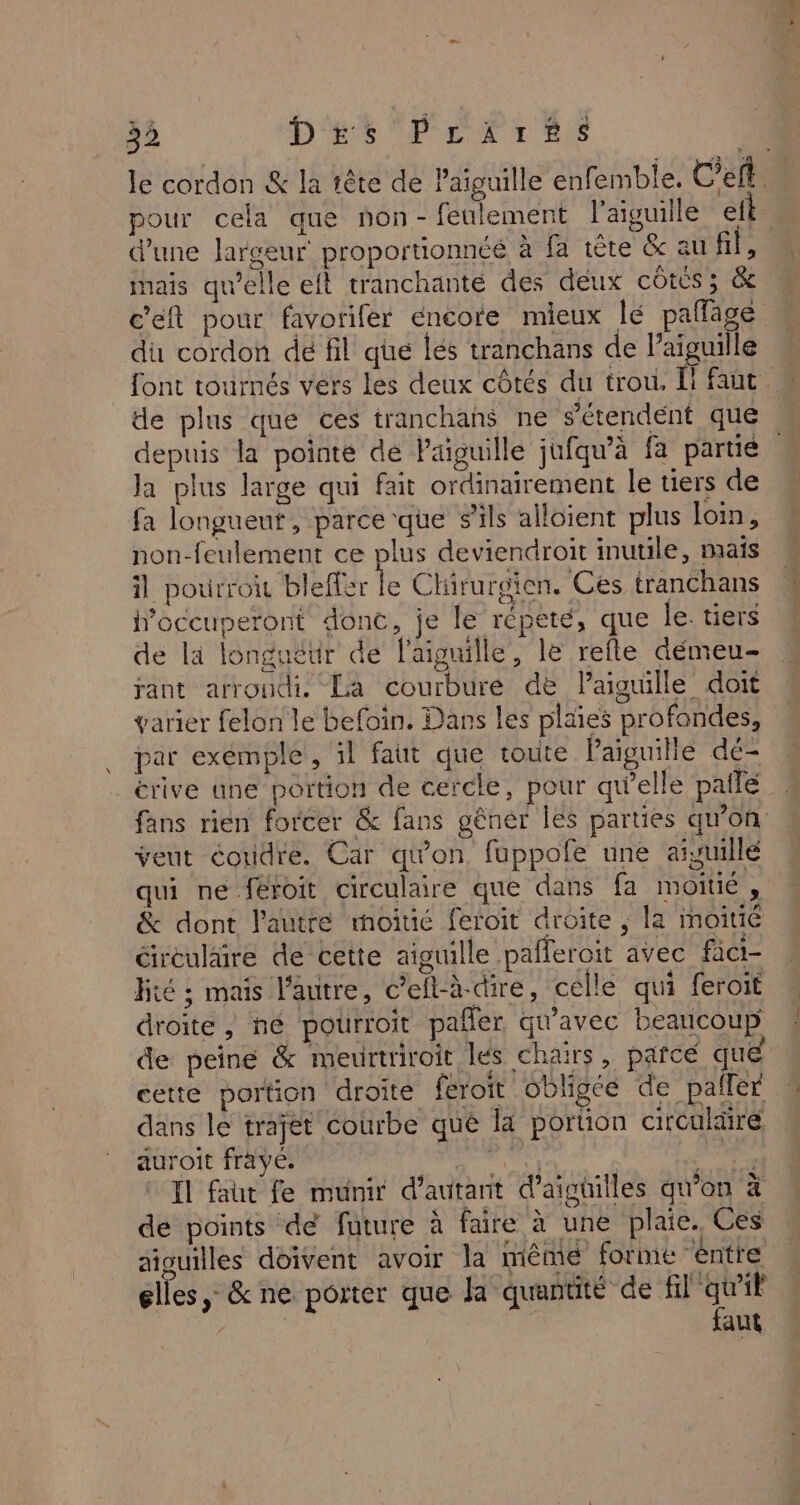 3à Des Prarss pour cela que non-feulement l'aiguille eft d'une largeur proportionnéé à fa tête &amp; au TES mais qu’elle eft tranchante des deux côtcs; &amp; du cordon de fil que lés tranchans de l'aiguille depuis la pointe de Paiguille jufqu’à fa partie la plus large qui fait ordinairement le tiers de fa longueut, parce que s'ils alloient plus loin, non-feulement ce plus deviendroit inutile, maïs il pou IE le Chirurgien. Ces tranchans doccuperont donc, je le repeté, que le. tiers de là longuéur de l'aiguille, le refte démeu- rant arrondi. La courbure de Paiguille doit varier felon le befoin. Dans les plaies profondes, par exemple, il faut que toute Paiguille dé- veut coudre. Car qu'on fappofe une aivuillé qui ne féroit circulaire que dans fa moitié, &amp; dont l'autre moitié feroit droite , la moitié circulaire de cette aiguille pañleroit avec fäci- hiié ; mais l’autre, c’efl-à-dire, celle qui feroit droite ; hé pourroit pañer qu'avec beaucoup de peine &amp; meurtriroit les chairs, parce que cette portion droite feroit obligée de pafler dans le trajet courbe que la portion circulaire auroit frayé. de | Le Il faut fe munir d'autant d’aigüilles qu’on à de points de future à faire à une plaie. Ces aiguilles doivent avoir la mêmé forme éntre elles &gt; &amp; ne porter que Ja quantité de Date ? auf