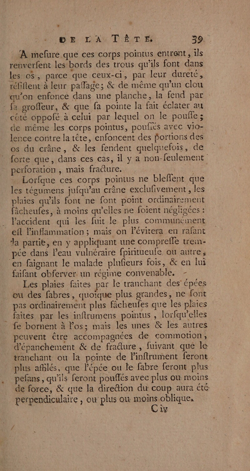 ‘À mefure que ces corps pointus entrent, ils renverfent les bords des trous qu'ils font dans les o$, parce que ceux-ci, par leur dureté, réfiflent à leur paflage; &amp; de même qu'un clou qu’on enfoncé dans une planche, la fend par fa grofleur, &amp; que fa pointe la fait éclater au côté oppofé à celui par lequel on le poule; de même les corps pointus, poufiés avec vio- lence contre la tête, enfoncent des portions des os du crâne, &amp; les fendent quelquefois, de forte que, dans ces cas, il y a non-feulement perforation , mais fracture. EE Lorfque ces corps pointus ne bleflent que les tégumens jufqu’au crêne exclufivement , les plaies qu'ils font ne font point ordinairement ficheufes, à moins qu’elles ne foient négligces : Paccident qui les fuit le plus communément eft l'inflammation ; mais on lévitera en rafant da partit, en y appliquant une compreffe trein- pée dans l’eau vulnéraire fpiritueufe ou autre, ‘en faignant le malade plufeurs fois, &amp; en lui faifant obferver. un régime convenable. - Les plaies faites par le tranchant des épées ou des fabres, quoique plus grandes, ne font pas ordinairement plus fâcheufes que les plaies faites par les inflrumens pointus , lorfqu’elles fe bornent à los; mais les unes &amp; les autres peuvent être accompagnées de comimotion, d’épanchement &amp; de fraûure, fuivant qué le tranchant ou la pointe de Pinftrument feront plus afñilés, que épée ou le fabre feront plus pefans, qu'ils feront pouffés avec plus où moins de force, &amp; que la direion du coup aura té perpendiculaire , où plus où Ro obliques 1