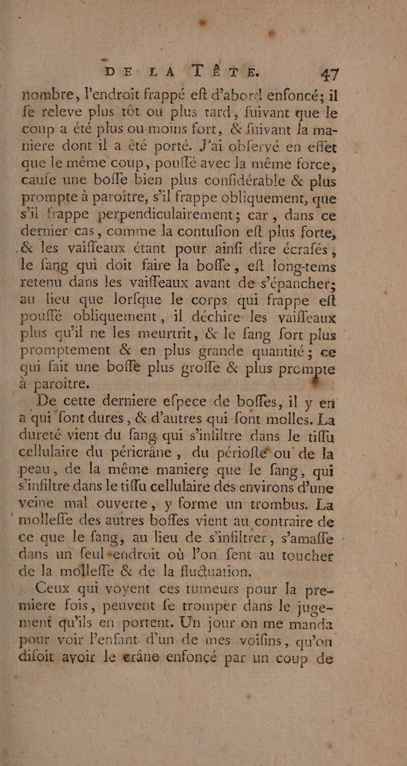 nombre, endroit frappé eft d’abord enfoncé; il fe releve plus tôt où plus tard, fuivant que le coup a été plus ow moins fort, &amp; fiivant la ma- niere dont il à été porté. J’ai obferyé en eflet que le même coup, pouffé avec Ja même force, caufe une boffe bien plus confidérable &amp; plus prompte à paroître, s’il frappe obliquement, que s'ii frappe perpendiculairement; car, dans ce dernier cas, comme la contufon eft plus forte, .&amp; les vaifleaux étant pour ainfi dire écrafés, le fang qui doit faire la boffe, eft long-tems retenu dans les vaiffleaux avant de s’épanchers au lieu que lorfque le corps qui frappe et pouffé obliquement, il déchire: les vaifleaux plus qu'il ne les meurtrit, &amp; le fang fort plus promptement &amp; en plus grande quantités çe qui fait une bof plus grofle &amp; plus FOURS à paroître. rie … De cette derniere efpece de boffes, il y en a qui font dures, &amp; d’autres qui font molles. La dureté vient du fang qui s’infiltre dans le üiflu cellulaire du péricrâne , du périoflé ou de la peau, de la même maniere que le fang, qui s'infiltre dans le tiflu cellulaire des environs d’une veine mal ouverte, y forme un trombus. La molleffe des autres boffes vient au contraire de ce que le fang, au lieu de s'infiltrer, s’amañle : dans un feulsendroit où Pon fent au toucher de la molleffe &amp; de la fluétuation, Ceux qui voyent ces tumeurs pour la pre- miere fois, peuvent fe tromper dans le juge- ment qu'ils en portent. Un jour on me manda pour voir l'enfant d’un de mes voifins, qw’on difoit avoir le erâne enfoncé par un coup de «