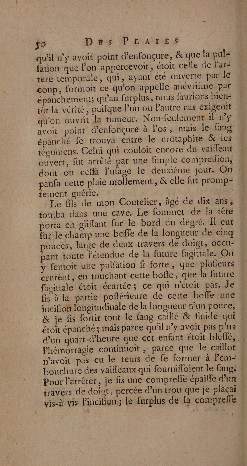 so Dhs P L'ANLLES qu'il n’y avoit point d’enfonçure, & que la pul= fation que l’on appercevoit, étoit celle de l'ar- tete temporale, qui, ayant été ouverte par lé coup, formoit ce qu'on appelle anévrifme par épanchement; qu’au farplus, nous faurions biens tôt la vérité, puifque Pun ou Pautre cas exigeoit qu'on ouvrit Ja tumeur. Non-feulement il ny avoit point denfonçure à Pos, mais le fang épanché fe trouva entre le crotaphite & les iéoumens. Celui qui couloit encore du vaifleau ouveit, fut arrêté par une fimple compreilion, dont on ceffa lulage le deuxiéme jour. On ‘panfa cette plaie mollement, & elle fut promp- tement guérie. | | | Le fils de mon Coutelier, âgé de dix ans, tomba dans une cave. Le fommet de la tête porta en ghffant fur le bord du degré. Il eut fur le champ une boffe de la longueur de cinq pouces, large de deux travers de doigt, occu- pant toute l'étendue de la future fagiitale. On y fentoit une pulfation fi forte, que plufeurs crurént, en touchant cette bofle, qüe la future favitrale étoit écartée; ce qui n'étoit pas. Je fis à la partie pofñérieure de cette boffe une incifion longitudinale de la longueur d’un pouce, & je fis fortir tout le fang caillé & fluide qui étoit épanché; mais parce qu'il n’y avoit pas p'us d’un quart-d’heure que cet enfant étoit bleile, Phémorragie continuoit , parce que le caïllot mavoit pas eu le tems de fe former à Pem- Louchuré des vaiffeaux qui fournifloient le fang, | Pour l'arrêter, je fis une comprefle épaiffe d’un travers de doigt, percée d’un trou que je plaçai vis-à-vis lincilion; le furplus de la comprefle