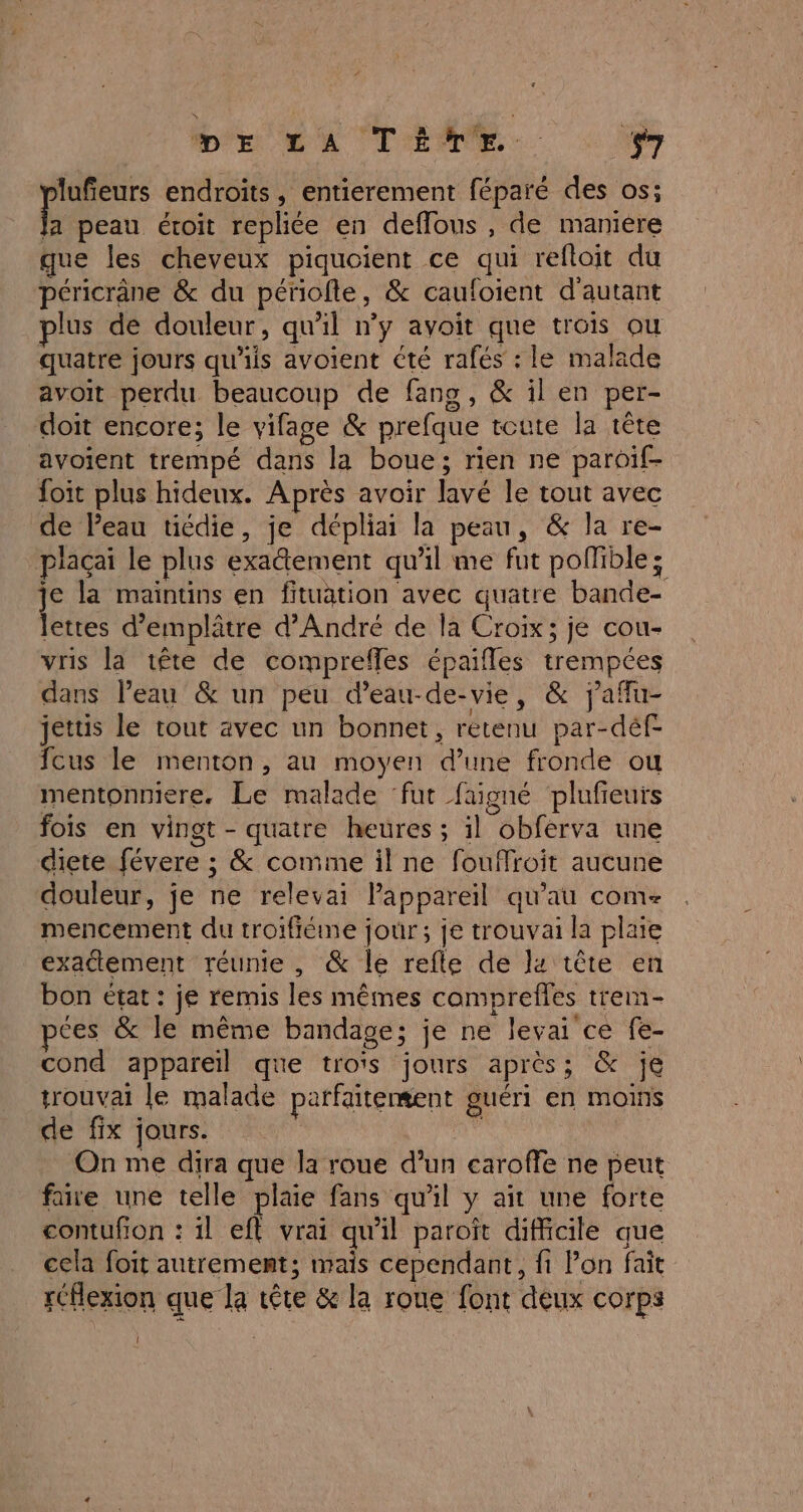 MD'E LA TENTE. $7 lufeurs endroits, entierement féparé des os; E peau étroit repliée en deflous , de maniere que les cheveux piquoient ce qui refloit du péricrâne &amp; du périofte, &amp; caufoient d'autant plus de douleur, qu'il n’y avoit que trois ou quatre jours qu'iis avoient été rafés : le malade avoit perdu beaucoup de fans, &amp; il en per- doit encore; le vifage &amp; prefque toute la tête avoient trempé dans la boue; rien ne paroif- foit plus hideux. Après avoir lavé le tout avec de Peau tiédie, je dépliai la peau, &amp; la re- plaçai le plus exatement qu'il me fut pofible; je la maintins en fituation avec quatre bande- lettes d’emplâtre d'André de la Croix; je cou- vris la tête de compreffes épaifles trempcées dans Peau &amp; un peu d’eau-de-vie, &amp; jaflu- jettis le tout avec un bonnet, rétenu par-déf- fcus le menton, au moyen d’une fronde ou mentonniere. Le malade ‘fut faigné plufieuts fois en vingt - quatre heures ; il obferva une diere févere ; &amp; comme il ne fouffroit aucune douleur, je ne relevai Pappareil qu'au com- mencement du troifiéme jour; je trouvai la plaie exactement réunie , @&amp; le refle de l4 tête en bon état : je remis les mêmes comprefles trem- ces &amp; le même bandage; je ne levai ce fe- cond appareil que troïs jours après; &amp; je trouvai le malade parfaitement guéri En MOINS de fix jours. ' On me dira que la roue d’un earoffe ne peut faire une telle plaie fans qu'il y aït une forte contufon : il ef vrai qu'il paroît difficile que cela foit autrement; mais cependant, fi Pon fait réflexion que la tête &amp; la roue font deux corps |