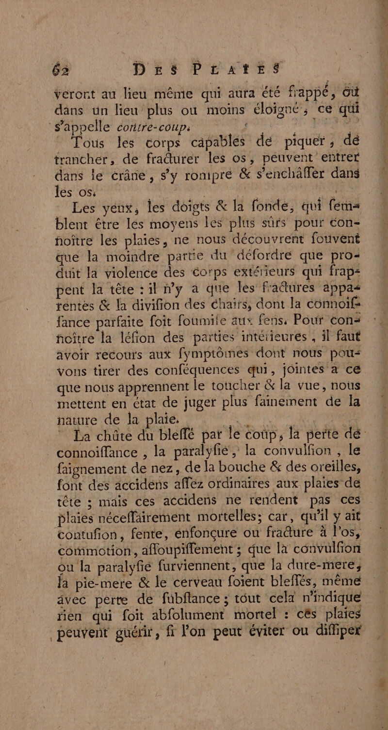 veront au lieu même qui aura été frappé, 6ù dans un lieu’plus où moins éloigné; ce qui s'appelle cortire-coupi art PTE Tous les corps capables de piquer, dé trancher, de fraturer les os, peuvent entrer dans le crâne, s’y romipré &amp; s’enchäffér dans les os. dé ji | Les yenx, Îles doigts &amp; la fonde, qui fem blent être les moyens les plus sûrs pour con- hoître les plaies, ne nous découvrent fouvent que la moindre parte du défordré que pro duit la violence des éorps extérieurs qui frap&lt; pent la tête : il my a que les fraëtures appas rentes &amp; la divifion des chaïrs, dont la connoif- _ fance parfaite foit foumite aux fens, Pour cons ñoître la léfion des parties intéiieures , il faut avoir recours aux fymptôines dont nous pou vons tirer des conféquences qui, jointes a ce que nous apprennent Le toucher &amp; la vue, nous mettent en ctat de juger plus fainement de la nature de la plaie. | connoiffance , la paralyfié, la convulfion , le faignement de nez, de la bouche &amp; des oreilles, font des accidens afféz ordinaires aux plaies de tête ; mais ces accidens ne rendent pas ces plaies néceffairement mortelles; car, qu’il y ait contufon, fente, énfonçure ou fraure à l'os, commotion, affloupiffement ; que la convulfion ou la paralyfié furviennent, que la dure-mere; la pie-mere &amp; le cerveau foient bleflés, même rien qui foit abfolument mortel : cës plaies peuvent guérir, ff lon peut éviter ou difhper