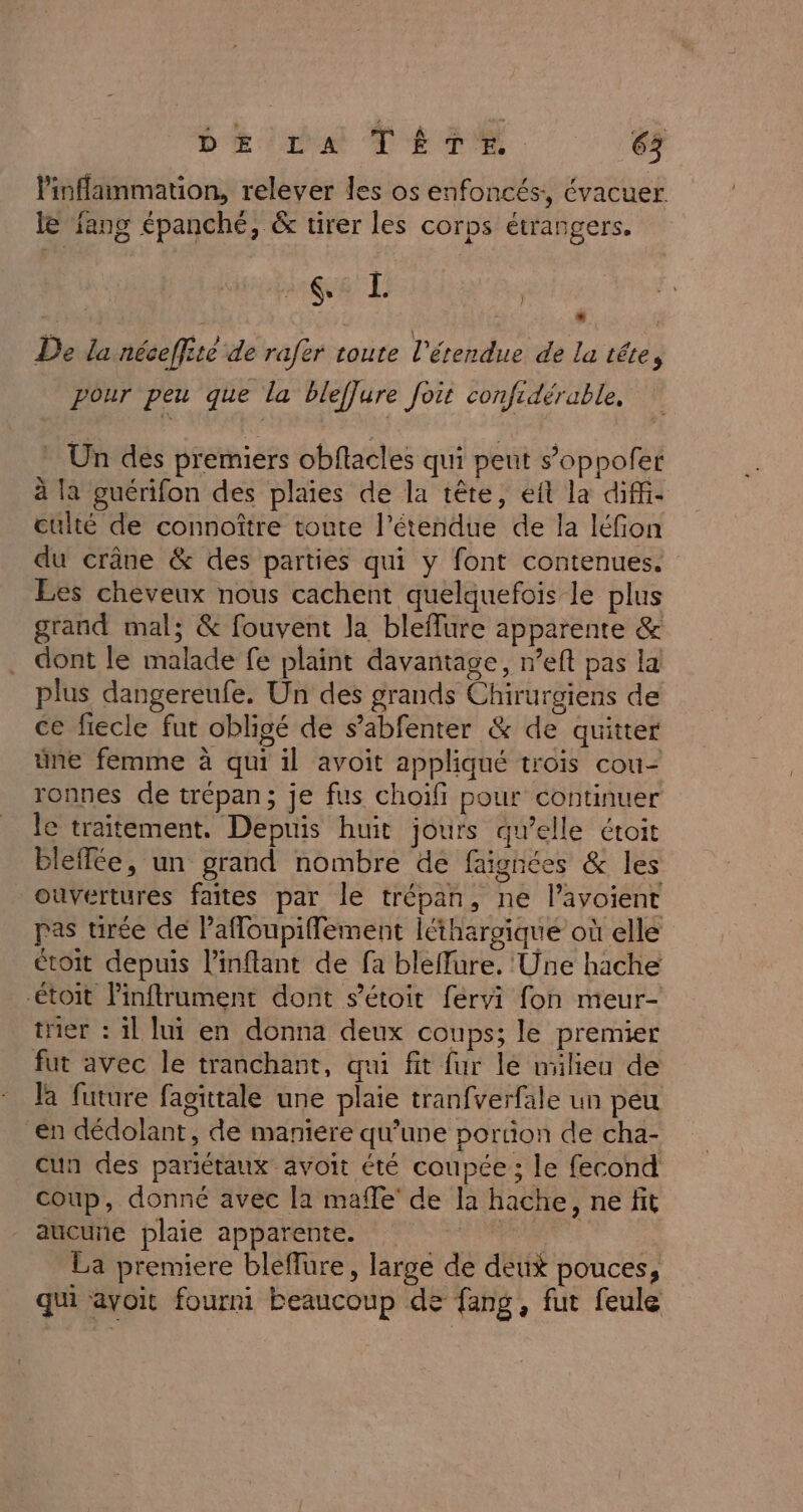 linflammation, relever les os enfoncés:, évacuer. le fang épanché, &amp; tirer les corps étrangers. 2:68 L } De la néceffité de rafer toute l'étendue de la tête, pour peu que la bleflure foit confidérable, Un des premiers obftacles qui peut s’oppofer à la guérifon des plaies de la tête, eft la diffi- culté de connoître toute l'étendue de la léfion du crâne &amp; des parties qui y font contenues. Les cheveux nous cachent quelquefois le plus grand mal; &amp; fouvent la bleflure apparente &amp; dont le malade fe plaint davantage, n’eft pas la plus dangereufe. Un des grands Chirurgiens de ce fiecle fut obligé de s’abfenter &amp; de quitter üne femme à qui il avoit appliqué trois cou- ronnes de trépan; je fus choifi pour continuer le traitement. Depuis huit jours qu’elle étoit bleffée, un grand nombre de faignées &amp; les ouvertures faites par le trépan, ne l’avoient pas tirée de lafloupiflement léthargique où elle étoit depuis linflant de fa bleffure. Une hache toit Pinftrument dont s'étoit fervi fon meur- trier : 1l lui en donna deux coups; le premier fut avec le tranchant, qui fit fur le milieu de la future fagittale une plaie tranfverfale un peu en dédolant, de maniere qu’une portion de cha- cun des pariétaux avoit été coupée ; le fecond coup, donné avec la maffe’ de la hache, ne fit aucuñe plaie apparente. Ro au | La premiere bleflure, large de deux pouces, qui avoit fourni beaucoup de fang, fut feule