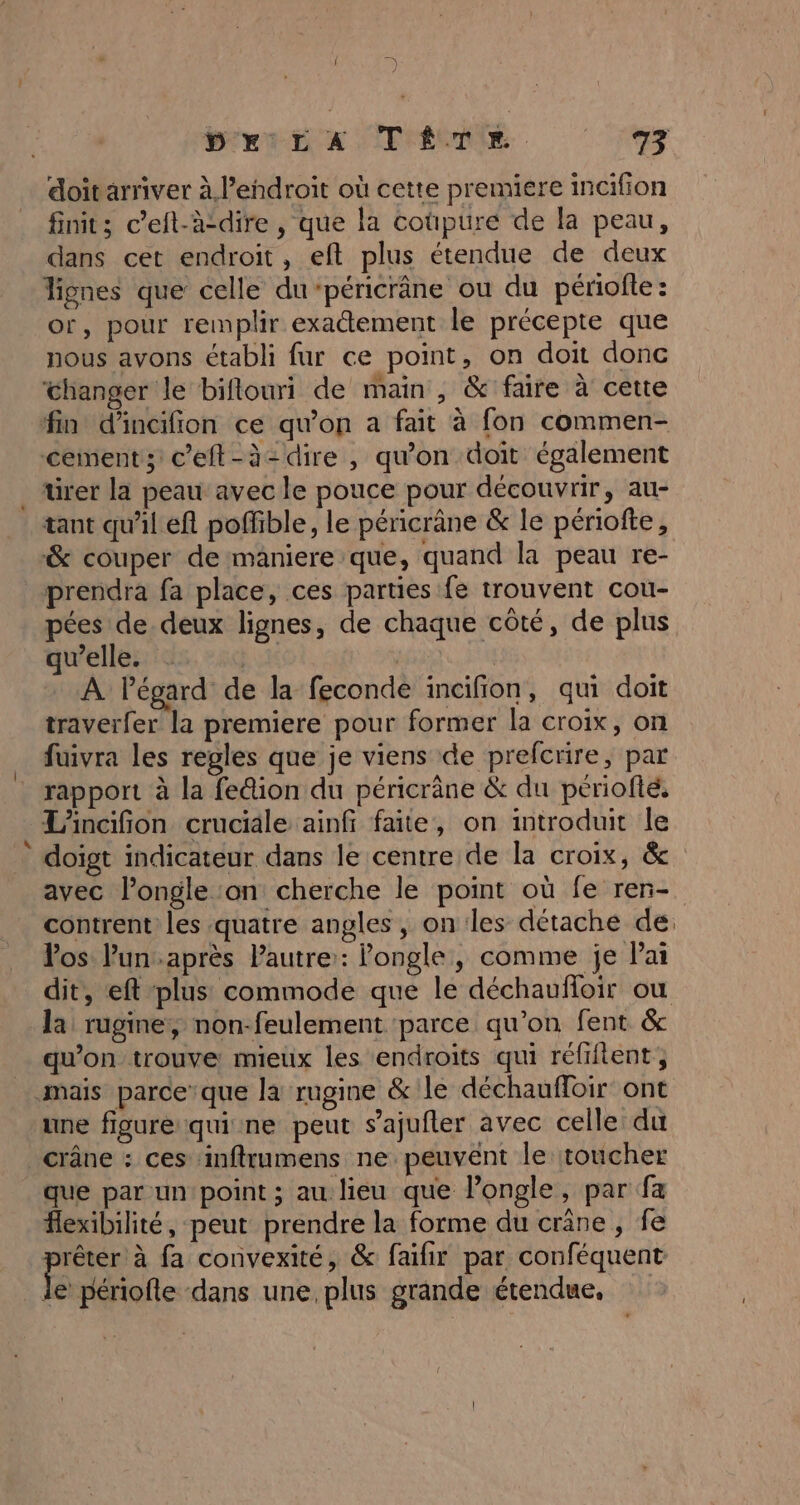 doitarriver à l’endroit où cette premiere incifion finit; c’eft-à-dire , que la coûpure de la peau, dans cet endroit, eft plus étendue de deux or, pour remplir exatement le précepte que nous avons établi fur ce point, on doit donc ‘changer le biflouri de main , &amp; faire à cette ürer la peau avec le pouce pour découvrir, au- &amp; couper de maniere que, quand la peau re- prendra fa place, ces parties fe trouvent cou- pées de. deux lignes, de chaque côté, de plus quelle. . Eu # À Pégard de la feconde inaifion, qui doit traverfer la premiere pour former la croix, on fuivra les regles que je viens de prefcrire, par rapport à la fe@ion du péricrâne &amp; du periofté, L'incifion cruciale ainfi faite, on introduit le doigt indicateur dans le centre de la croix, &amp; avec l’ongle ‘on cherche le point où fe ren- contrent les quatre angles , on les détache de: Vos Pun.après Pautre:: ongle, comme je Pai dit, eft plus commode que le déchaufloir où la rugine, non-feulement ‘parce qu’on fent &amp; qu'on trouve mieux les endroits qui réfiftent, une figure qui ne peut s’ajufter avec celle: du que par un point ; au lieu que l’ongle, par fa flexibilité, peut prendre la forme du crâne , fe nt à fa convexité, &amp; faifir par conféquent le périofte dans une, plus grande étendue,