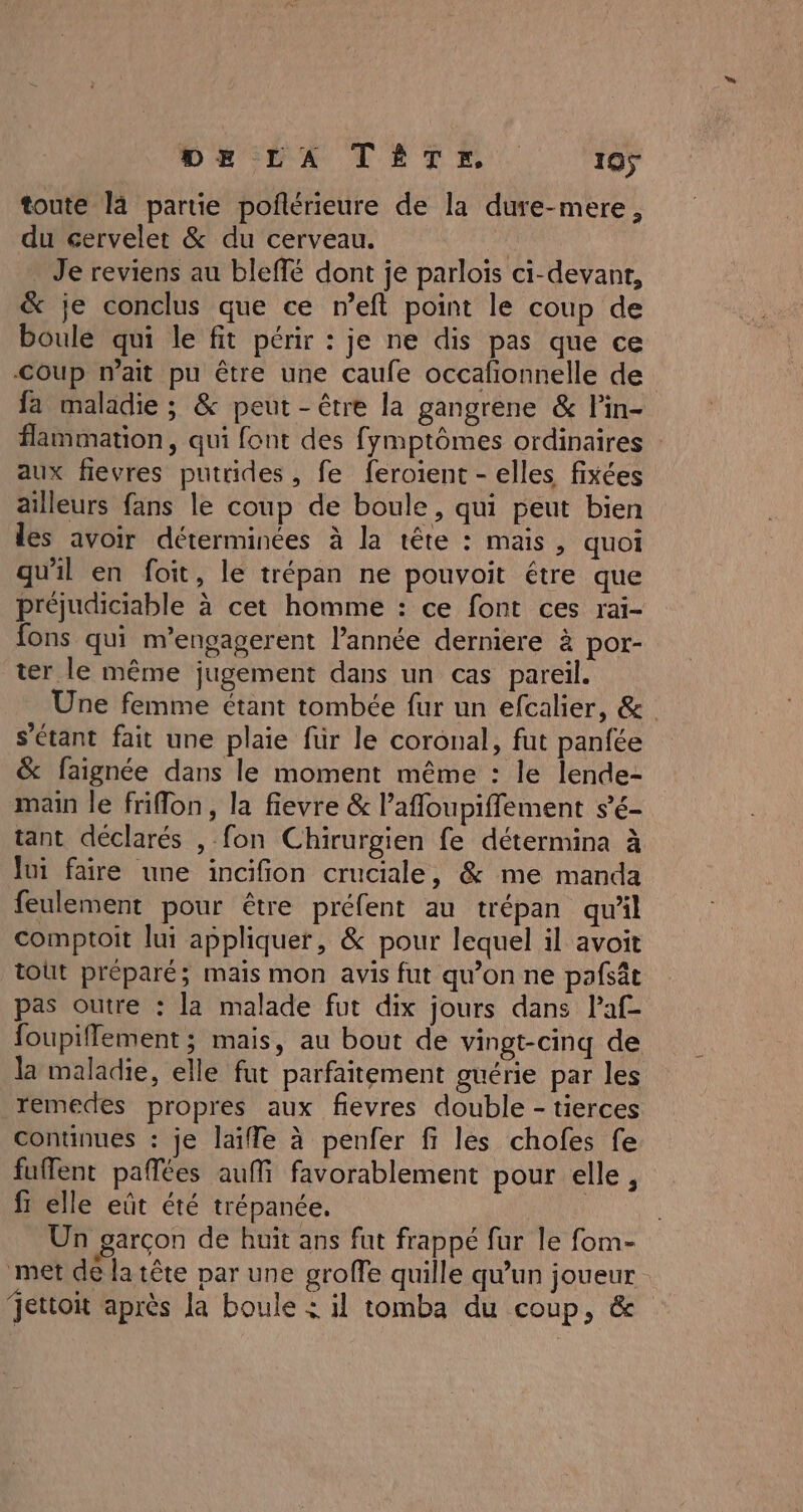 toute la partie poflérieure de la dure-mere, du cervelet &amp; du cerveau. . Je reviens au bleffé dont je parloïs ci-devant, &amp; je conclus que ce n’eft point le coup de boule qui le fit périr : je ne dis pas que ce Coup mait pu être une caufe occafonnelle de fa maladie ; &amp; peut - être la gangrene &amp; lin- flammation, qui font des fymptômes ordinaires aux flevres putrides, fe feroient - elles fixées ailleurs fans le coup de boule, qui peut bien les avoir déterminées à la tête : mais, quoi qu'il en foit, le trépan ne pouvoit étre que préjudiciable à cet homme : ce font ces rai- fons qui m’engagerent l'année derniere à por- ter le même jugement dans un cas pareil. Une femme étant tombée fur un efcalier, &amp; s'étant fait une plaie für le coronal, fut panfée &amp; faignée dans le moment même : le lende- main le filon, la fievre &amp; l’afloupiffement s’6- tant déclarés , fon Chirurgien fe détermina à Jui faire une incifion cruciale, &amp; me manda feulement pour être préfent au trépan qu'il comptoit lui appliquer, &amp; pour lequel il avoit tout préparé; maïs mon avis fut qu’on ne pafsât pas outre : la malade fut dix jours dans Paf- foupiflement ; mais, au bout de vingt-cinq de la maladie, elle fut parfaitement guérie par les remedes propres aux fievres double - tierces continues : je laïiffe à penfer fi les chofes fe fuffent paflées auf favorablement pour elle, fr elle eût été trépanée. | Un garçon de huït ans fut frappé fur le fom- met dé la tête par une groffe quille qu’un joueur jettoit après la boule : il tomba du coup, &amp;