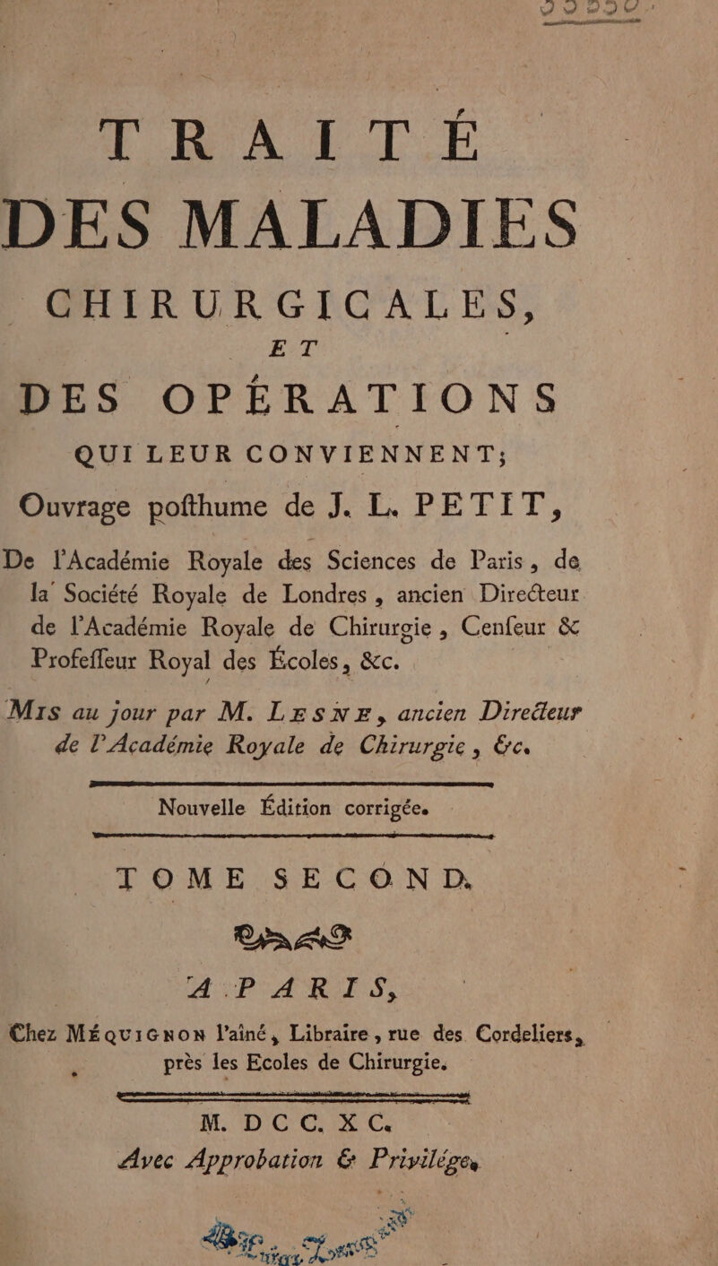 WW VW ne ts LS. Fe TRHAITÉ DES MALADIES CHIRURGICALES, ET DES OPÉRATIONS QUI LEUR CONVIENNENT; Ouvrage pofthume de PE PETIT, De l'Académie Royale des Sciences de Paris, de la Société Royale de Londres, ancien Directeur de l’Académie Royale de Chirurgie , Cenfeur &amp; Profeffeur Royal des Écoles, &amp;c. Mis au jour par M. LESNE, ancien Direéteur de l’Académie Royale de Chirurgie, &amp;c. Nouvelle Édition COrrigÉCe TOME SECOND; CS ARR 1 A AO | PEN ANA près les Ecoles de Chirurgie. ADO C Avec Approbation &amp; Privilége, LA 1