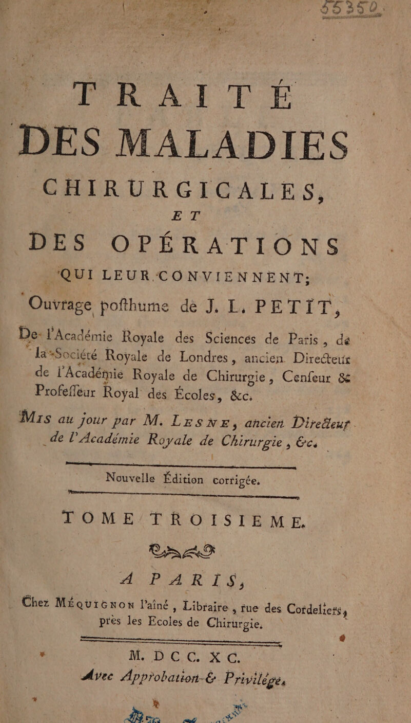 OL. LL. à di y 2h : ee { APTE { EE * EC SANTE | À &amp; 5 à : 0 * | NP POUR, M Re RP ER, she Fe  Lo mA R 4. I T É es MALADIES CHIRURGICALES, FUTUEUR DES OPÉRATIONS QUI LEUR CONVIENNENT: Ouvrage pofthume de J, L, PETIT, De: l'Académie Royale des Sciencés de Paris, de “ laSociéré Royale de Londres, ancien Directe de l'Académie Royale de Chirurgie, Cenfeur &amp; Profefeur Royal des Écoles, &amp;c. Mis au jour par M. LeSsNE, ancien Direëleur . _de l’Académie Royale # Chirurgie 5 EC. N ES Édition corri gée. LOME/TROISIEME. ASPIAR 1, Chez MÉquiGnon l’ainé » Libraire , rue des Cordeliers, pres les Éboles de CET | ° M. HUE COX Avec Approbation-é Privilèges L mt Nue nd Apr SC