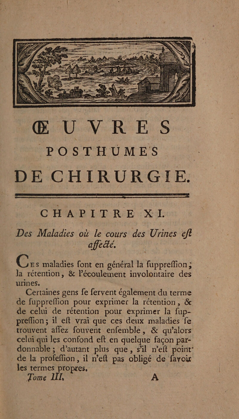 Æ == CMP ETRIE : Xi Des Maladies où le cours des Urines ef affecte, | | UNE maladies font en général la fuppreffion ; la rétention, &amp; l'écoulement involontaire des urines. | Certaines gens fe fervent également du terme de fuppreffion pour exprimer la rétention, &amp; de celui de rétention pour exprimer la fup- _ preffion; il eft vrai que ces deux maladies fe trouvent aflez fouvent enfemble, &amp; qu’alors celui qui les confond eft en quelque façon par- donnable ; d’autant plus que, sil n’eft point: . de la profeflion, il n’eft pas obligé de favoi les termes propres, SU | Tome IL | | A