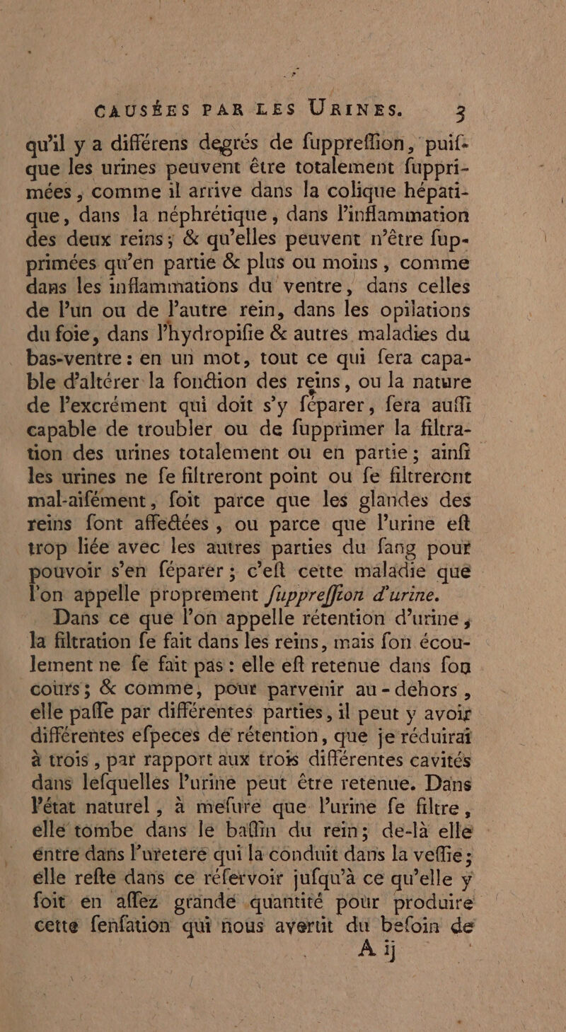 qu'il y a différens degrés de fupprefion, puif: que les urines peuvent être totalement fuppri- mées , comme il arrive dans la colique hépati- que, dans la néphrétique , dans Pinflammation des deux reins; &amp; qu’elles peuvent n’être fup- primées qu’en partie &amp; plus où moins, comme dans les inflammations du ventre, dans celles de Pun ou de Pautre rein, dans les opilations du foie, dans 'hydropifie &amp; autres maladies du bas-ventre : en un mot, tout ce qui fera capa- ble daltérer la fondion des reins, ou la nature de Pexcrément qui doit s’y féparer, fera auf capable de troubler ou de fupprimer la filtra- tion des urines totalement ou en partie; ainf les urines ne fe filtreront point ou fe filtreront mal-aifément, foit parce que les glandes des reins font affe@ées , ou parce que Purine eft trop liée avec les autres parties du fang pour pouvoir s’en féparer ; c’elt cette maladie que l'on appelle proprement /uppreffion d'urine. Dans ce que l’on appelle rétention d’urine ; la filtration fe fait dans les reins, mais fon écou- lement ne fe fait pas : elle eft retenue dans fon cours; &amp; comme, pour parvenir au - déhors , elle pale par différentes parties, 1l peut y avoir différentes efpeces de rétention, que je réduirai à trois , par rapport aux tro différentes cavités dans lefquelles Purine peut être retenue. Dans Pétat naturel , à melure que Purine fe filtre, éllé tombe dans le bafin du rein; de-là elle éntre dans l’ureteré qui la conduit dans la veffie ; élle refte dans ce réfervoir jufqu’à ce qu’elle y foit en affez grande quantité pour produire cette fenfation qui nous averut du befoin de At