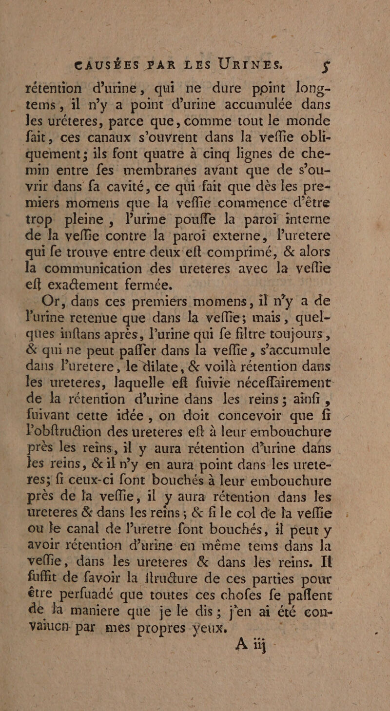 rétention d'urine, qui ne dure point long- tems, il ny a point d’urine accumulée dans les uréteres, parce que, comme tout le monde fait, ces canaux s'ouvrent dans la veflie obli- quement ; ils font quatre à cinq lignes de che- min entre fes membranes avant que de s’ou- vrir dans fa cavité, ce qui fait que dès les pre- miers momens que la veflie commence d’être trop pleine , lPurme poufle la paroï interne de la veffie contre la paroi externe, lPuretere qui fé trouve entre deux eft comprimé, &amp; alors la communication des ureteres avec la vefie eff exaûement fermée. | Or, dans ces premiers momens, il n’y a de Vurine retenue que dans la vellie; mais, quel- ques inflans après, l’urine qui fe filtre toujours, &amp; qui ne peut pafler dans la veflie, s’accumule dans Puretere, le dilate, &amp; voilà rétention dans les ureteres, laquelle eft fuivie néceffairement de la rétention d’urine dans les reins ; aïnfr, fuivant cette idée , on doit concevoir que fr Pobftrution des ureteres eft à leur embouchure près les reins, il y aura rétention d'urine dans Jes reins, &amp;il ny en aura point dans les urete- res; fi ceux-ci font bouchés à leur embouchure près de la veflie, il y aura rétention dans les ureteres &amp; dans les reins ; &amp; fi le col de la vefie ou le canal de luretre font bouchés, il peut y avoir rétention d'urine en même tems dans la vellie, dans les ureteres &amp; dans les reins. Il fufit de favoir la flrudture de ces parties pour être perfuadé que toutes ces chofes fe pañlent de a maniere que je lé dis; j'en aï été con- vaucn par mes propres yeux. LL] A |