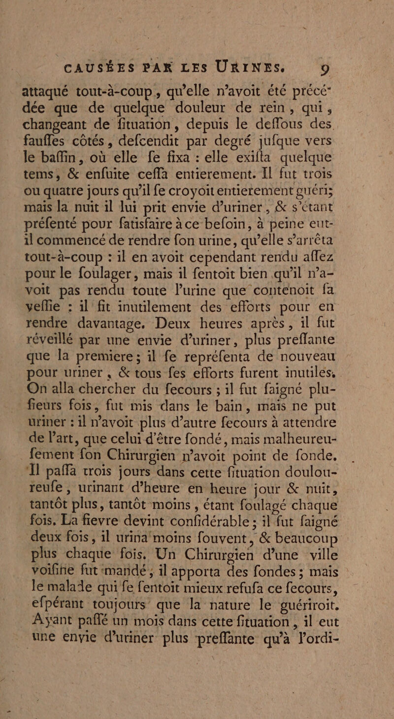 attaqué tout-à-coup, qu’elle n’avoit été précé- dée que de quelque douleur de rein, qui, changeant de fituation, depuis le defflous des faufles cotés, defcendit par degré jufque vers le baffin, où elle fe fixa : elle exifta quelque tems, &amp; enfuite cefla entierement. IL fut trois ou quatre jours qu'il fe croyoitentierement guéri; mais la nuit il lui prit envie d’uriner, &amp; s'étant préfenté pour fatisfaire à ce befoin, à peine eut- il commencé de rendre fon urine, qu’elle s’arrêta tout-à-coup : il en avoit cependant rendu aflez pour le foulager, mais il fentoit bien qu'il n’a- voit pas rendu toute lurine que contenoit fa vellie : il fit inutilement des efforts pour en rendre davantage. Deux heures après, il fut réveillé par une envie d’uriner, plus preflante que la premiere ; il fe repréfenta de nouveau pour uriner , &amp; tous fes efforts furent inutiles, On alla chercher du fecours ; il fut faigné plu- fieurs fois, fut mis dans le bain, mais ne put uriner : il navoit plus d’autre fecours à attendre de l’art, que celui d’être fondé, mais malheureu- fement fon Chirurgien mavoit point de fonde, ‘Il paffa crois jours dans cette fituation doulou- reufe , urinant d’heure en heure jour &amp; nuit, tantOt plus, tantôt moins , étant foulagé chaque fois. La fievre devint confidérable ; :l fut faigné deux fois, 1l urina moins fouvent, &amp; beaucoup plus chaque fois, Un Chirurgien d’une ville voifne fut :mandé ; il apporta des fondes ; mais le malale qui fe fentoit mieux refufa ce fecours, efpérant toujours que la nature le guériroit. _ Ayant paflé un mois dans cette fituation , il eut une envie duriner plus preffante qu'à lordi-