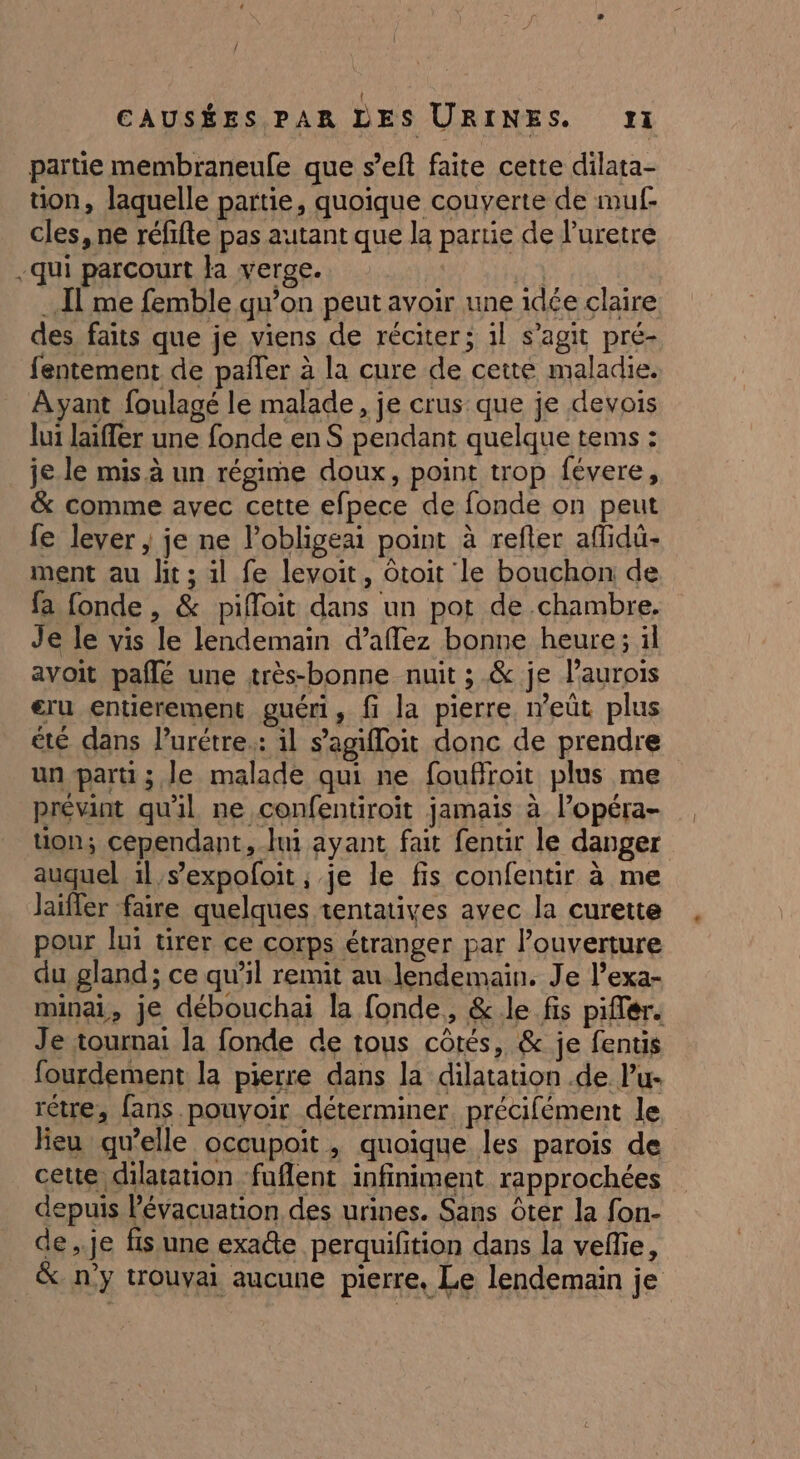 / CAUSÉES PAR LES URINES. 11 partie membraneufe que s’eft faite cette dilata- üon, laquelle partie, quoique couverte de muf- cles, ne réfifte pas autant que la partie de l’'uretre -qui parcourt la verge. | … I me femble qu’on peut avoir une idée claire des. faits que je viens de réciter; il s’agit pré- fentement de pañler à la cure de cette maladie. Ayant foulagé le malade, je crus: que je devois lui laiffer une fonde en S pendant quelque tems : je le mis à un régime doux, point trop févere, &amp; comme avec cette efpece de fonde on peut fe lever , je ne l’obligeai point à refter aflidü- ment au lit; 1l fe levoit, ôtoit le bouchon de fa fonde, &amp; piffoit dans un pot de chambre. Je le vis le lendemain d’aflez bonne heure; il avoit paflé une très-bonne nuit ; &amp; je laurois eru entierement guéri, fi la pierre neût plus été dans l’urétre.: il s'agiloit donc de prendre un parti; Je malade qui ne fouffroit plus me prévint qu'il ne confentiroit jamais à l’opéra- tion; cependant, ln ayant fait fentir le danger auquel il s’expofoit ; je le fis confentir à me laïfler faire quelques tentatives avec la curette pour lui tirer ce corps étranger par l’ouverture du gland; ce qu’il remit au lendemain. Je l’exa- minai, je débouchai la fonde, &amp; le fis piffér. Je tournai la fonde de tous côtés, &amp; je fentis fourdement la pierre dans la dilatation .de lu- rétre, fans pouvoir déterminer précifément le lieu qu’elle occupoit, quoique les parois de cette dilatation fuflent infiniment rapprochées depuis Pévacuation des urines. Sans ôter la fon- de,.je fis une exacte perquifition dans la vefle, &amp; n'y trouvai aucune pierre, Le lendemain je