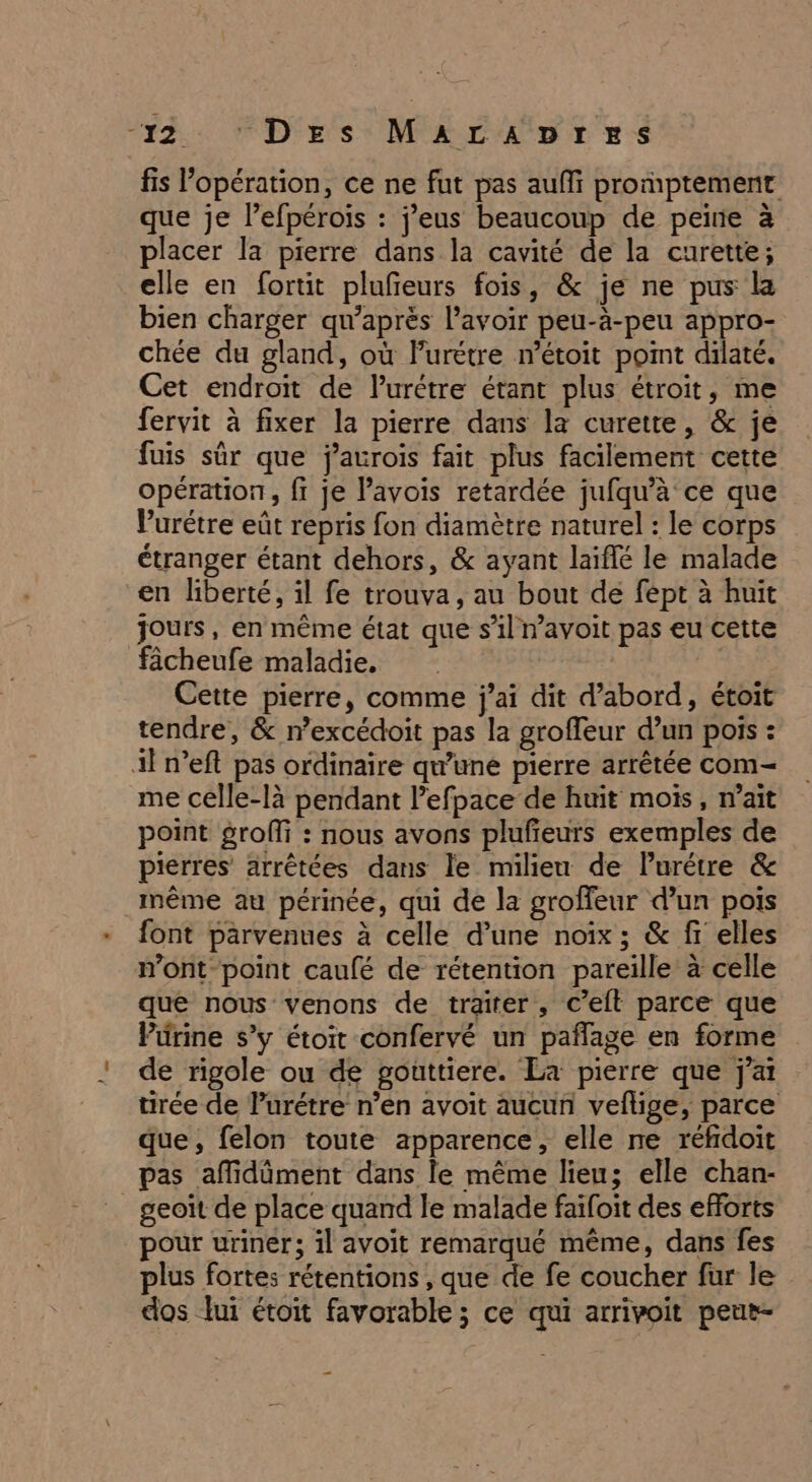 “12. FD'rs MAL ADErrS fis l’opération, ce ne fut pas auf promptement que je l’efpéroiïs : j’eus beaucoup de peine à placer la pierre dans la cavité de la curette; elle en fortit plufeurs fois, &amp; je ne pus la bien charger qu’après l'avoir peu-à-peu appro- chée du gland, où Furétre n’étoit point dilaté. Cet endroit de Purétre étant plus étroit, me fervit à fixer la pierre dans la curette, &amp; je fuis sûr que jaurois fait plus facilement cette opération, fi je Pavois retardée jufqu’à ce que Purétre eût repris fon diamètre naturel : le corps étranger étant dehors, &amp; ayant laïffé le malade en liberté, il fe trouva, au bout de fept à huit jours, en même état que s’il n’avoit pas eu cette fâcheufe maladie. | Cette pierre, comme j'ai dit d’abord, étoit tendre, &amp; n’excédoit pas la groffeur d’un pois : Al n’eft pas ordinaire qu’une pierre arrêtée com- me celle-là pendant l’efpace de huit mois, m’ait point groffi : nous avons plufeurs exemples de pierres arrêtées dans le milieu de Purétre &amp; _même au périnée, qui de la groffeur d’un pois font parvenues à celle d’une noix ; &amp; fi elles mont-point caufé de rétention pareille à celle que nous venons de traiter, c’elt parce que Pürine s’y étoit confervé un pañflage en forme de rigole ou de gouttiere. La pierre que j'ai tirée de Purétre n’en avoit aucun vefüige, parce que, felon toute apparence, elle ne réfidoit pas affidiment dans le même lieu; elle chan- geoiït de place quand le malade faifoit des efforts pour uriner; il avoit remarqué même, dans fes plus fortes rétentions , que de fe coucher fur le dos lui étoit favorable ; ce qui arrivoit peur- —_