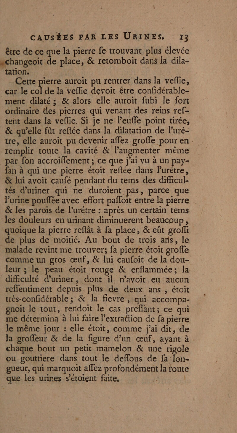 être de ce que la pierre fe trouvant plus élevée “changeoit de place, &amp; retomboit dans la dila- tation. Cette pierre auroit pu rentrer dans la veffie, car le col de la vefie devoit être confidérable- ment dilaté ; &amp; alors elle auroit fubi le fort ordinaire des pierres qui venant des reins ref- tent dans la veflie. Si je ne leuffe point tirée, &amp; qu’elle füt reflée dans la dilatation de Puré- tre, elle auroit pu devenir affez groffe pour en. remplir toute la cavité &amp; l’augmenter même par fon accroiflement ; ce que j'ai vu à un pay- fan à qui une pierre étoit reftée dans Purétre, _&amp; lui avoit caufé pendant du tems des difficul- tés d’uriner qui ne duroient pas, parce que lurine pouffée avec effort pafloit entre la pierre | &amp; les paroïs de l’urétre : après un certain tems les douleurs en urinant diminuerent beaucoup, quoique la pierre reflät à fa place, &amp; eût groffi de plus de moitié. Au bout de trois aris, le malade revint me trouver; fa pierre étoit groffe comme un gros œuf, &amp; lui caufoit de la dou- leur ; le peau étoit rouge &amp; enflammée; la dificulté duriner, dont il n’avoit eu aucun reflentiment depuis plus de deux ans , étoit très-confidérable ; &amp; la fievre , qui accompa- gnoit le tout, rendoit le cas preflant; ce qui me détermina à lui faire l’extrattion de fa pierre le même jour : elle étoit, comme jai dit, de la groffeur &amp; de la figure d’un œuf, ayant à . chaque bout un petit mamelon &amp; une rigole ou gouttiere dans tout le deffous de fa'Îon- gueur, qui marquoit aflez profondément la route que les urines s’étoient faite, le |