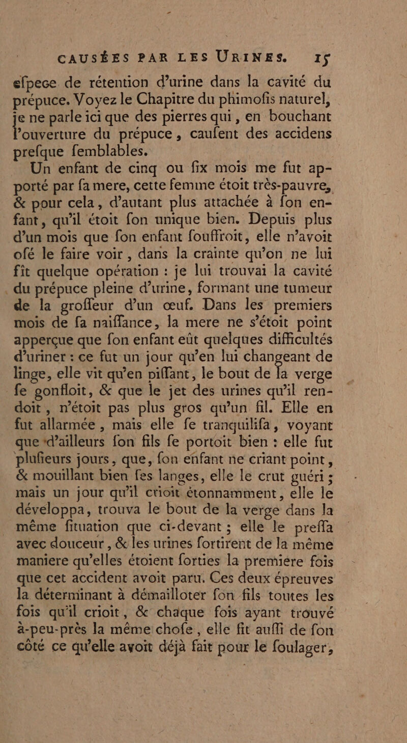 # efpece de rétention d’urine dans la cavité du prépuce. Voyez le Chapitre du phimofis naturel, je ne parle ici que des pierres qui, en bouchant Podenre du prépuce, caufent des accidens prefque femblables. Un enfant de cinq ou fix mois me fut ap- porté par fa mere, cette femine étoit très-pauvre, &amp; pour cela, d'autant plus attachée à fon en- fant, qu'il étoit fon unique bien. Depuis plus d’un mois que fon enfant fouffroit, elle n’avoit ofé le faire voir , dans la crainte qu’on ne lui fit quelque opération : je lui trouvai la cavité du prépuce pleine d'urine, formant une tumeur de la groffeur d’un œuf. Dans les premiers mois de fa naïffance, la mere ne s’étoit point apperçue que fon enfant eût quelques difficultés d’uriner : ce fut un jour qu’en lui changeant de linge, elle vit qu’en piffant, le bout de È verge fe gonfloit, &amp; que le jet des urines quil ren- doit, n’étoit pas plus gros qu'un fil. Elle en fut allarmée , mais elle fe tranquilifa, voyant que ‘d’ailleurs fon fils fe portoit bien : elle fut plufieurs jours, que, fon enfant ne criant point, &amp; mouillant bien fes langes, elle le crut guéri; mais un jour qu'il ctioit étonnamment, elle le développa, trouva le bout de la verge dans la même fituation que ci-devant ; elle le preffa avec douceur , &amp; les urines fortirent de la même maniere qu’elles étoient forties la premiére fois que cet accident avoit paru. Ces deux épreuves la déterminant à démailloter fon fils toutes les fois qu'il crioit, &amp; chaque fois ayant trouyé a-peu-près la même chofe , elle fit auf de fon côté ce qu'elle avoit déjà fait pour le foulager,