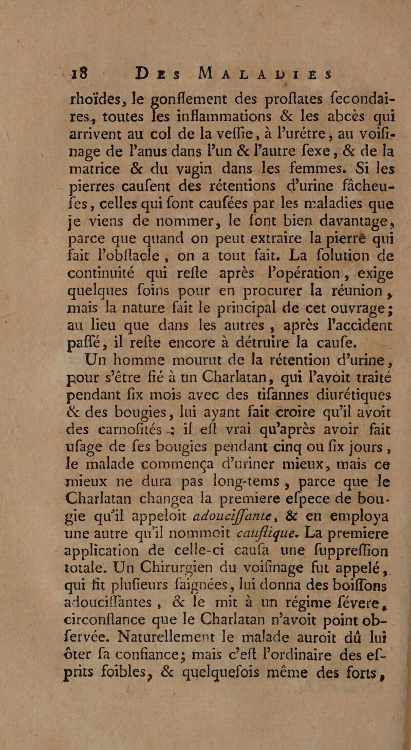 538 D ns MAïLiADdiE.s rhoïdes, le gonflement des profiates fecondai- res, toutes les inflammations &amp; les abcès qui arrivent au col de la veflie, à lurétre, au voifi- nage de l’anus dans Pun &amp; Pautre fexe , &amp; de la matrice &amp; du vagin dans les femmes. Si les pierres caufent des rétentions d'urine fâcheu- fes, celles qui font caufées par les maladies que je viens de nommer, le font bien davantage, parce que quand on peut extraire la pierré qui fait l’obflacle , on a tout fait. La folution de continuité qui refle après lPopération, exige quelques foins pour en procurer la réunion, mais la nature fait le principal de cet ouvrage; au lieu que dans les autres , après laccident pañté, il refte encore à détruire la caufe. Un homme mourut de la rétention d’urine , pour s’être fié à un Charlatan, qui lavoit traité pendant fix mois avec des tifannes diurétiques &amp; des bougies, lui ayant fait croire qu’il avoit des carnofités .; il eft vrai qu'après avoir fait ufage de fes bougies pendant cinq ou fix jours, le malade commença d’uriner mieux, maïs ce mieux ne dura pas long-tems , parce que le Charlatan changea la premiere efpece de bou. gie qu'il appeloit adouciffante, &amp; en employa une autre qu'il nommoit caufique. La premiere application de celle-ci caufa une fuppreffion totale. Un Chirurgien du voifinage fut appelé, qui fit plufieurs faignées, lui donna des boiflons adouciffantes , &amp; le mit à un régime févere, circonflance que le Charlatan n’avoit point ob- fervée. Naturellement le malade auroit dû lui ôter fa confiance; mais c’eft ordinaire des ef- prits foibles, &amp; quelquefois même des fonts,