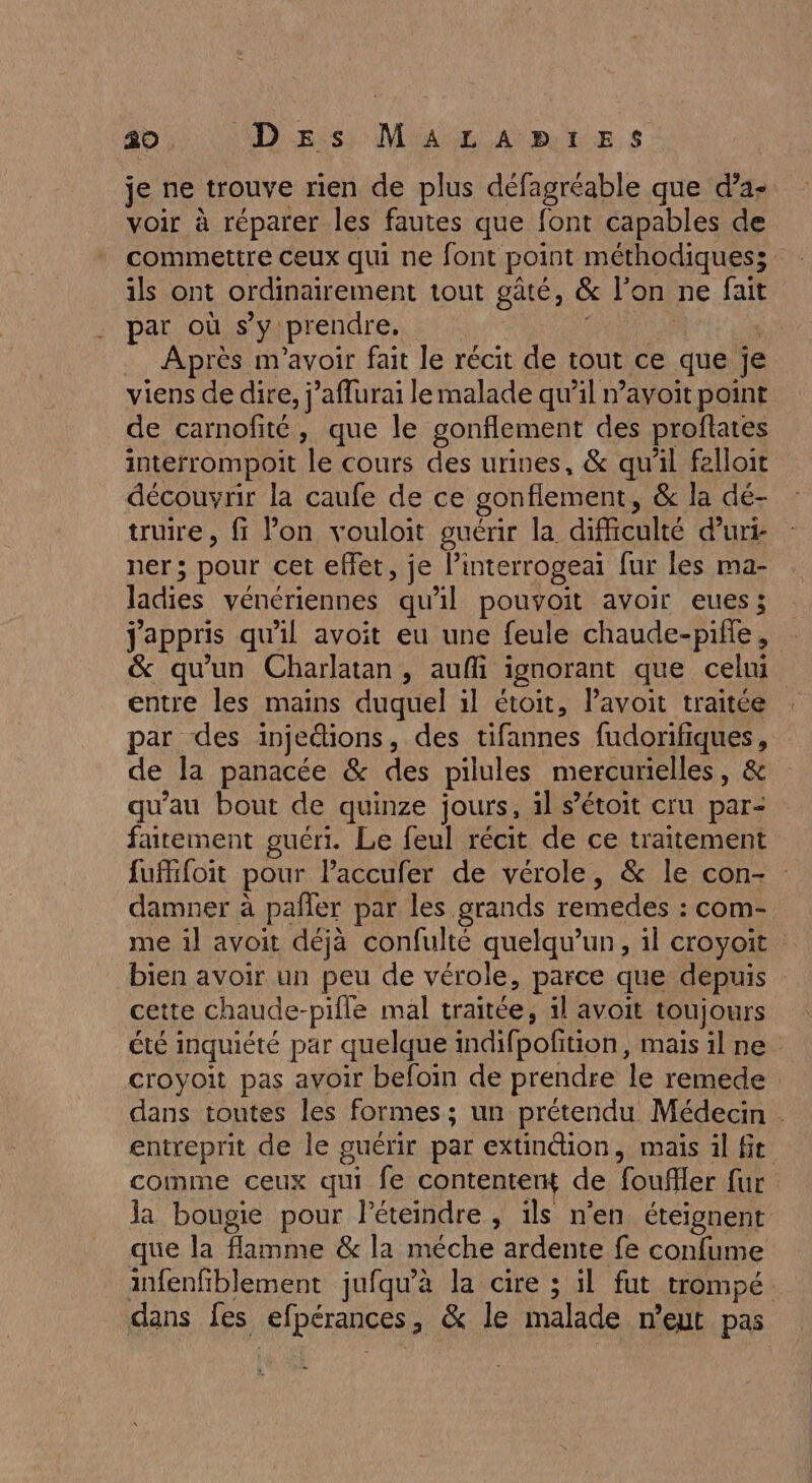 40 D Es: M'A L A BTE S je ne trouve rien de plus défagréable que d’a- voir à réparer les fautes que font capables de commettre ceux qui ne font point méthodiques; ils ont ordinairement tout gâté, &amp; l’on ne fait par où s’y prendre. | | Après m'avoir fait le récit de tout ce que je viens de dire, j’aflurai le malade qu’il n’avoit point de carnofité, que le gonflement des proftates interrompoit le cours des urines, &amp; qu’il felloit découvrir la caufe de ce gonflement, &amp; la dé- truire, ff lon vouloit guérir la difficulté duri- ner; pour cet effet, je l’interrogeai fur les ma- ladies vénériennes qu'il pouvoit avoir eues; jappris qu'il avoit eu une feule chaude-piffe, &amp; qu'un Charlatan, aufli ignorant que celui entre les mains duquel il étoit, lavoit traitée par des injedions, des tifannes fudorifiques, de la panacée &amp; des pilules mercurielles, &amp; qu'au bout de quinze jours, il s’étoit cru par- faitement guéri. Le feul récit de ce traitement fufifoit pour laccufer de vérole, &amp; le con- : damner à pañler par les grands remedes : com- me il avoit déjà confulté quelqu'un, il croyoit bien avoir un peu de vérole, parce que depuis cette chaude-pifle mal traitée, il avoit toujours été inquiété par quelque indifpofition, maisilne croyoit pas avoir befoïn de prendre le remede dans toutes les formes ; un prétendu Médecin . entreprit de le guérir par extinction, mais il ft comme ceux qui fe contentent de foufler fur Ja bougie pour Péteindre , ils n’en éteignent que la flamme &amp; la méche ardente fe confume infenfiblement jufqu’à la cire ; il fut trompé. dans fes efpérances, &amp; le malade n'eut pas