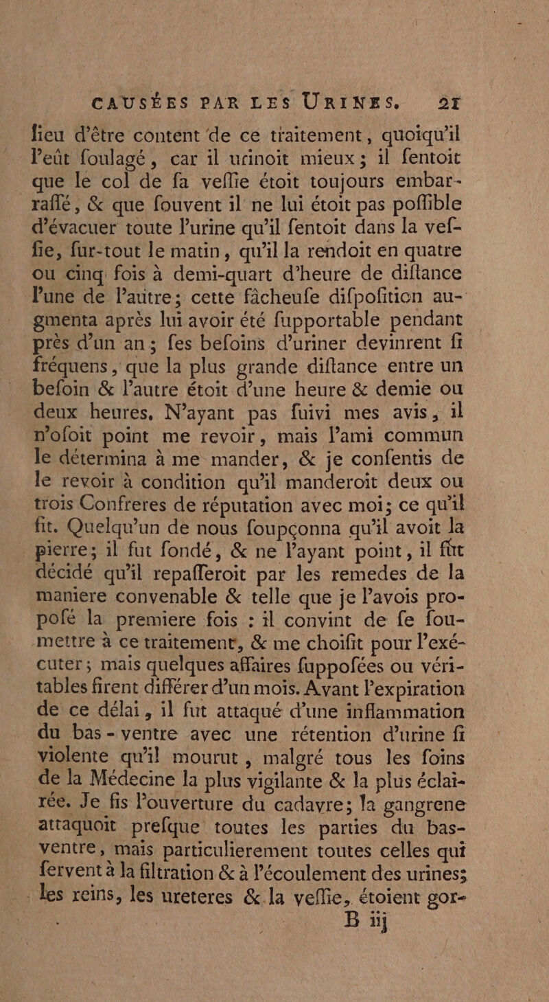 lieu d’être content de ce traitement, quoiqu'il leût foulagé, car il urinoït mieux ; il fentoit que le col de fa vefñlie étoit toujours embar- raflé, &amp; que fouvent il ne lui étoit pas poflible d’évacuer toute lurine qu’il fentoit dans la vef- fie, fur-tout le matin, qu’il la rendoit en quatre ou Cinq fois à demi-quart d’heure de diftance Pune de Pautre; cette fâcheufe difpofition au- gmenta après lui avoir été fupportable pendant près d’un an; fes befoins d’uriner devinrent fr fréquens , que la plus grande diftance entre un befoin &amp; l’autre étoit d’une heure &amp; demie ou deux heures, N’ayant pas fuivi mes avis, il mofoit point me revoir, mais l’ami commun le détermina à me mander, &amp; je confentis de le revoir à condition quil manderoït deux ou trois Confreres de réputation avec moi; ce qu'il fit. Quelqu'un de nous foupçonna qu’il avoit la _ pierre; il fut fondé, &amp; ne l'ayant point, il fût décidé qu’il repaffleroit par les remedes de la mamere convenable &amp; telle que je lavois pro- pofé la premiere fois : il convint de fe fou- mettre à ce traitement, &amp; me choifit pour lexé- cuter; mais quelques affaires fuppofées ou véri- tables firent différer d’un mois. Avant Pexpiration de ce délai, il fut attaqué d’une inflammation du bas-ventre avec une rétention d'urine f violente qu'il mourut, malgré tous les foins de la Médecine la plus vigilante &amp; la plus éclat rée. Je fis louverture du cadavre; la gangrene attaquoit prefque toutes les parties du bas- ventre, mais particulierement toutes celles qui fervent à Ja filtration &amp; à l'écoulement des urines: les reins, les ureteres &amp;.la veflie, étoient gor- | B üj