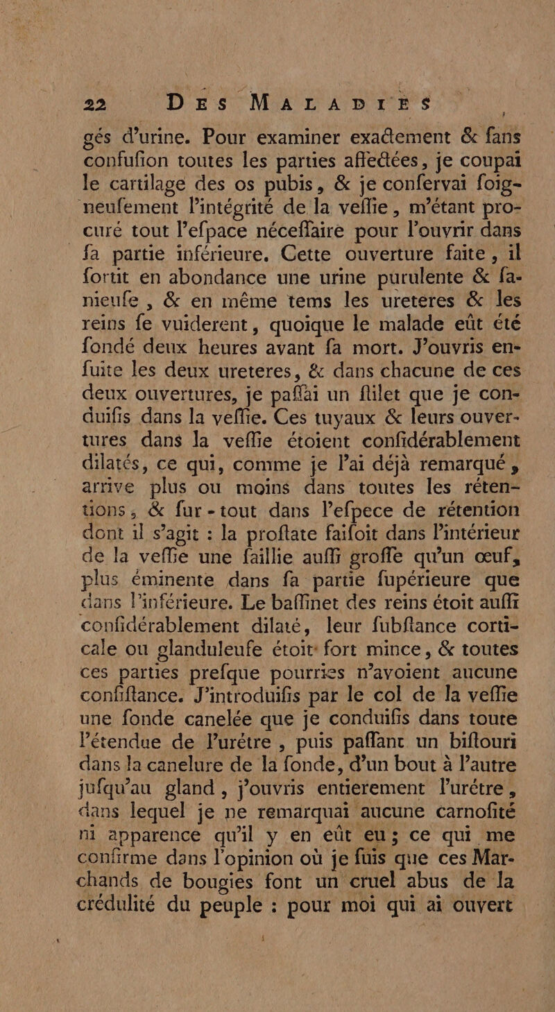 gés d'urine. Pour examiner exa@ement &amp; fans confufion toutes les parties afle&amp;ées, je coupai le cartilage des os pubis, &amp; je confervai foig- neufement lintégrité de la vellie, n'étant pro- curé tout l’efpace néceffaire pour l'ouvrir dans _fa partie inférieure. Cette ouverture faite, il fortit en abondance une urine purulente &amp; fa- nieufe , &amp; en même tems les uretéres &amp; les reins fe vuiderent, quoique le malade eüt été fondé deux heures avant fa mort. J’ouvris en- fuite les deux ureteres, &amp; dans chacune de ces deux ouvertures, je paflai un flilet que je con- duifis dans la vefie. Ces tuyaux &amp; leurs ouver- tures dans la vefie étoient confidérablement dilatés, ce qui, comme je lai déjà remarqué, arrive plus ou moins dans toutes les réten- uons, &amp; fur-tout dans l’efpece de rétention dont 1l s’agit : la proftate faifoit dans intérieur de la veflie une faillie auf groffe qu'un œuf, plus éminente dans fa partie fupérieure que dans lPinférieure. Le baffinet des reins étoit auffr confidérablement dilaté, leur fubflance corti- cale où glanduleufe étoit: fort mince, &amp; toutes ces parties prefque pourries n’avoient aucune confiftance. J’introduifis par le col de la veffe une fonde canelée que je conduifis dans toute étendue de lurétre , puis paflanc un biftouri dans la canelure de la fonde, d’un bout à l’autre jufqu’au gland , j'ouvris entierement lurétre, dans lequel je ne remarquaï aucune carnofité ni apparence qu'il y en eût eu; ce qui me confirme dans l'opinion où je fuis que ces Mar- chands de bougies font un cruel abus de la crédulité du peuple : pour moi qui ai ouvert L] ÿ