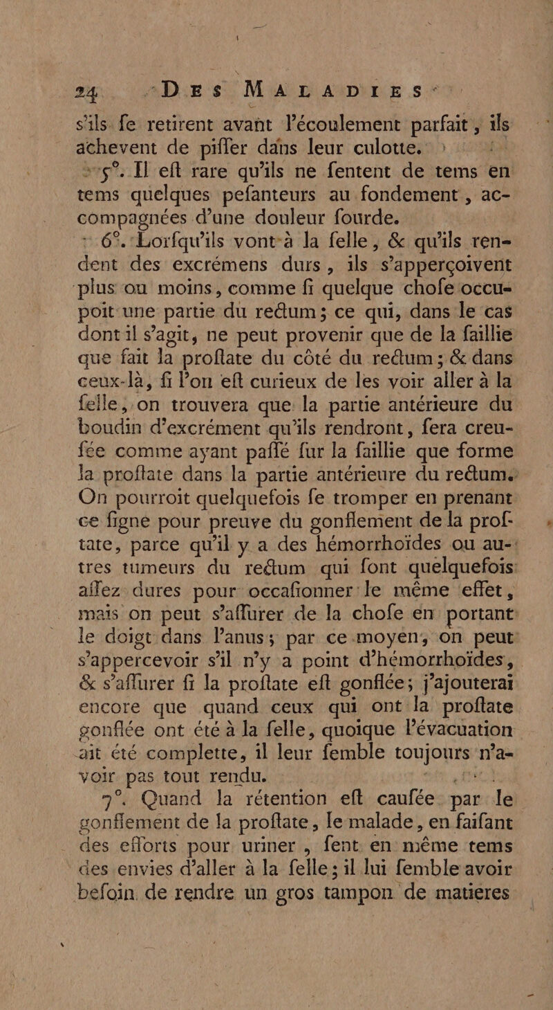 s'ils fe retirent avant l'écoulement parfait , ils achevent de pifler dans leur culotte. ER +15. Il eft rare qu'ils ne fentent de tems en tems quelques pefanteurs au fondement , ac- compagnées d’une douleur fourde. + 6%. Lorfqu'ils vont-à la felle, &amp; qu'ils ren- dent des excrémens durs, ils s’apperçoivent ‘plus ou moins, comme fi quelque chofe occu- poit une partie du re@um; ce qui, dans le cas dont il s’agit, ne peut provenir que de la faillie que fait la proflate du côté du reûum ; &amp; dans ceux-là, fi Von eft curieux de les voir aller à la felle on trouvera que la partie antérieure du boudin d’excrément qu’ils rendront, fera creu- fée comme ayant pañlé fur la faillie que forme Ja proflate dans la partie antérieure du reäum. On pourroit quelquefois fe tromper en prenant ce figne pour preuve du gonflement de la prof- tate, parce qu'il y a des hémorrhoïdes ou au-: tres tumeurs du reétum qui font quelquefois ailez dures pour occafionner le même effet, mais on peut s’aflurer de la chofe en portant: le doigt dans lanus; par ce moyen, on peut: s’appercevoir s’il n’y a point d’hémorrhoïdes, &amp; s’aflurer fi la proflate eft gonflée; j'ajouterai encore que quand ceux qui ont la proftate gonflée ont été à la felle, quoique Pévacuation ait été complette, il leur femble toujours n’a- voir pas tout rendu. sr 7°. Quand la rétention eft caufée. par le gonflement de la proftate, le malade, en faifant des efloris pour uriner , fent en même tems des envies d'aller à la felle; il lui femble avoir befoin de rendre un gros tampon de matieres