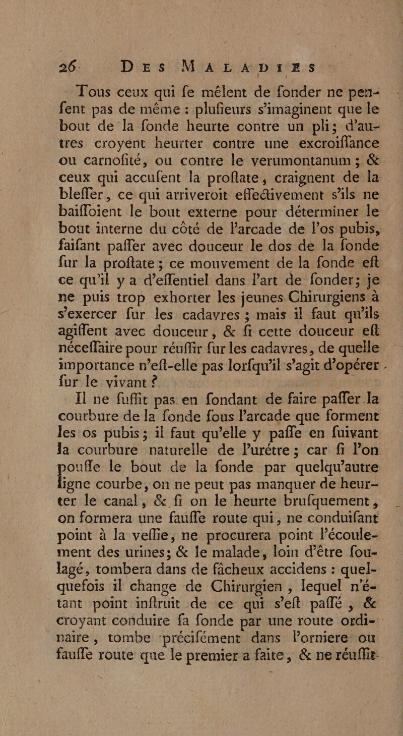 Tous ceux qui fe mêlent de fonder ne pern- fent pas de même : plufeurs s’imaginent que le bout de la fonde heurte contre un pli; d’au- tres croyent heurter contre une excroiflance ou carnofité, ou contre le verumontanum ; &amp; ceux qui accufent la profate, craignent de la bleffer, ce qui arriveroit efletivement s’ils ne baifloient le bout externe pour déterminer le bout interne du côté de Parcade de l’os pubis, faifant pafler avec douceur le dos de la fonde fur la proftate ; ce mouvement de la fonde eft ce qu'il y a d’effentiel dans Part de fonder; je ne puis trop exhorter les jeunes Chirurgiens à s'exercer fur les cadavres ; mais il faut qu'ils agiflent avec douceur, &amp; fi cette douceur eft néceflaire pour réuffir fur les cadavres, de quelle importance r’eft-elle pas lorfqu'il s’agit d'opérer - fur le vivant £ | Il ne fufft pas en fondant de faire pañfer la courbure de la fonde fous arcade que forment les os pubis ; il faut qu’elle y pañle en fuivant la courbure naturelle de Purétre ; car fi Pon poufle le bout de la fonde par quelqu’autre ligne courbe, on ne peut pas manquer de heur- ter le canal, &amp; fi on le heurte brufquement, on formera une faufle route qui, ne conduifant point à la veflie, ne procurera point Pécoule- ment des urines; &amp; Île malade, loin d’être fou- lagé, tombera dans de fâcheux accidens : quel- quefois il change de Chirurgien , lequel n’é- tant point inftruit de ce qui s’elt pallé , &amp; croyant conduire fa fonde par une route ordi- paire, tombe ‘précifément dans lorniere ou faufle route que le premier a faite, &amp; ne réuflie.