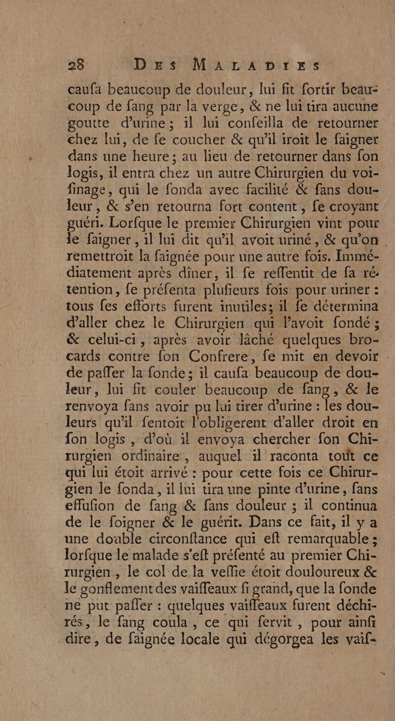 caufa beaucoup de douleur, lui fit fortir beau: coup de fang par la verge, &amp; ne lui tra aucune goutte d'urine; il lui confeilla de retourner chez lui, de fe coucher &amp; qu'il iroit le faigner dans une heure; au lieu de retourner dans fon logis, il entra chez un autre Chirurgien du voi- finage, qui le fonda avec facilité &amp; fans dou- leur, &amp; s’en retourna fort content, fe croyant guéri. Lorfque le premier Chirurgien vint pour le faigner , il lui dit qu’il avoit uriné, &amp; qu'on, remettroit la faignée pour une autre fois. Immé- diatement après diner, il fe reflentit de fa ré tention, fe préfenta plufieurs foïs pour uriner : tous fes efforts furent inutiles; il fe détermina d'aller chez le Chirurgien qui avoit fondé ; &amp; celui-ci, après avoir lâché quelques bro- cards contre fon Confrere, fe mit en devoir de paffer la fonde; il caufa beaucoup de dou- leur, lui fit couler beaucoup de fang, &amp; le renvoya fans avoir pu lui tirer d'urine : les dou- leurs quil fentoit l'obligerent d'aller droit en fon logis , d’où il envoya chercher fon Chi- rurgien ordinaire, auquel il raconta tout ce qui lui étoit arrivé : pour cette fois ce Chirur- gien le fonda, il lui tira une pinte d'urine, fans effufñon de fang &amp; fans douleur ; il continua de le foigner &amp; le guérit. Dans ce fait, il ya une double circonftance qui eft remarquable ; lorfque le malade s’eft préfenté au premier Chi- rurgien , le col de la vefie étoit douloureux &amp; le gonflement des vaiffeaux fi grand, que la fonde ne put pafler : quelques vaïfleaux furent déchi- rés, le fang coula, ce qui fervit, pour ainf dire, de faignée locale qui dégorgea les vaif-