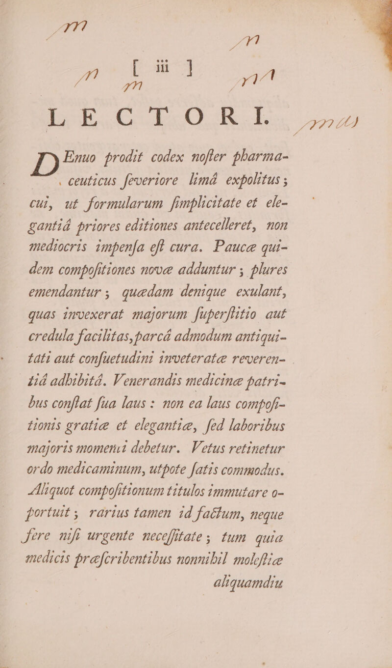 Exo RORi. Enmuo jrodit codex nofter pharma- . ceuticus feveriore limá expohtus ; cul, ut formularum fimplicitate et. ele- gantiá priores editiones antecelleret, mon mediocris impen[a eft cura. Pauce qui- dem comfofitiones nove adduntur ; plures emendantur ,. quedam denique. exulant, quas imvexerat majorum fuperfhitio aut eredula facilitas,parcá admodum antiqui- zati aut confuetudini imveterate reveren- £d adbibitá. Venerandis medicine patri- bus conflat fua laus : mon ea laus compofr- LHonis gratie et elegantie, fed laboribus majoris momern«a debetur. | Vetus retinetur ordo medicaminum, utpote fatis commodus. Aliquot compofitionum titulos immutare o- fortuit ,, rarius tamen id factum, neque Jere nifi urgente neceffitate, tum quia medicis Prajfcribentibus nonnibil molefliee aliquamdiu