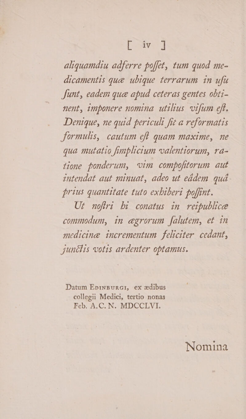 Lore d aliquamdiu adferre poffet, tum quod me- dicamentis que ubique terrarum. in ufu Junt, eadem que apud ceteras gentes obti- nent, imponere nomina. utilius. vtfum eft. Denique, ne quid periculi fit a reformatis Jormulis, cautum efl quam maxime, ne qua mutatio fimplterum valenttorum, ra- Home fonderum, «vim compofitorum aut intendat aut minuat, adeo ut eádem quá rius quantitate tuto exbiberi poffint. Ur nofiri bz conatus im reipublice commodum, in egrorum falutem, et in medicine incrementum feliciter. cedant, junélis votis ardenter optamus. Datum Ep:rwBvRG: ex zdibus collegii Medici, tertio nonas Feb. A.C. N. MDCCLVI. Nomina